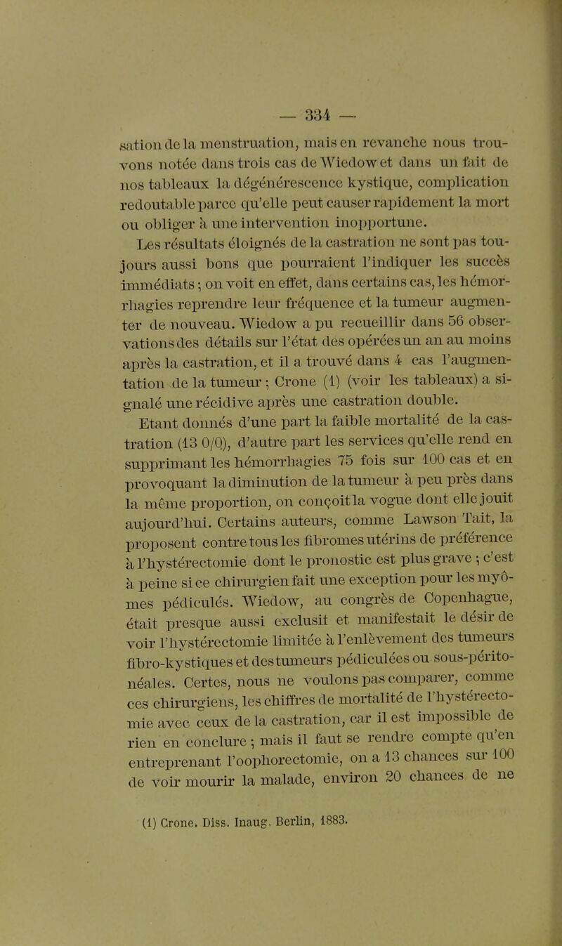 sation de la menstruation, mais en revanche nous trou- vons notée dans trois cas de Wiedow et dans un fait de nos tableaux la dégénérescence kystique, complication redoutable parce qu'elle peut causer rapidement la mort ou obliger à une intervention inopportune. Les résultats éloignés de la castration ne sont pas tou- jours aussi bons que pourraient l'indiquer les succès inmiédiats \ on voit en effet, dans certains cas, les liémor- rliagies reprendre leur fréquence et la tumeur augmen- ter de nouveau. Wiedow a pu recueillir dans 56 obser- vations des détails sur l'état des opérées un an au moins après la castration, et il a trouvé dans 4 cas l'augmen- tation de la tumeur -, Crone (1) (voir les tableaux) a si- gnalé une récidive après une castration double. Etant donnés d'une part la faible mortalité de la cas- tration (13 0/0), d'autre part les services qu'elle rend en supprimant les bémorrliagies 75 fois sur 100 cas et en provoquant la diminution de la tumeur à peu près dans la même proportion, on conçoit la vogue dont elle jouit aujourd'hui. Certains auteurs, connne Lawson Tait, la proposent contre tous les fibromes utérins de préférence à riiystérectomie dont le pronostic est plus grave -, c'est à peine si ce chirurgien fait une exception pom' les myô- mes pédiculés. Wiedow, au congrès de Copenhague, était presque aussi exclusif et manifestait le désir de voir l'hystérectomie limitée à l'enlèvement des tumeurs fibro-kystiques et des tumeurs pédiculées ou sous-périto- néales. Certes, nous ne voulons pas comparer, comme ces chirurgiens, les chiffres de mortalité de l'hystérecto- mie avec ceux de la castration, car il est impossible de rien en conclure -, mais il faut se rendre compte qu'en entreprenant l'oophorectomie, on a 13 chances sur 100 de voir mourir la malade, environ 20 chances de ne (1) Crone. Diss. Inaug. Berlin, 1883.