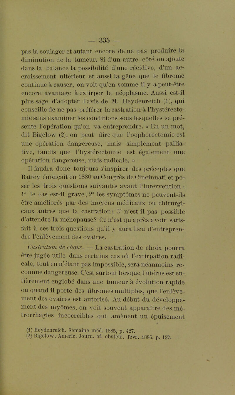 pas la soulager et autant encore de ne pas produire la diminution de la tumeur. Si d'un autre côté on ajoute dans la balance la possibilité d'une récidive, d'un ac- croissement ultérieur et aussi la gêne que le fibrome continue h causer, on voit qu'en somme il y a peut-être encore avantage à extirper le néoplasme. Aussi est-il plus sage d^adopter l'avis de M. Heydenreicli (1), qui conseille de ne pas préférer la castration à l'iiystérecto- mie sans examiner les conditions sous lesquelles se pré- sente l'opération qu'on va entreprendre. « En un mot, dit Bigelow (2), on peut dire que l'oophorectomie est une opération dangereuse, mais simplement ]3allia- tive, tandis que l'bystérectomie est également une opération dangereuse, mais radicale. » Il faudra donc toujours s'inspirer des préceptes que Battey énonçait en 1880 au Congrès de Cincinnati et po- ser les trois questions suivantes avant l'intervention : i° le cas est-il grave ; 2° les symptômes ne peuvent-ils être améliorés par des moyens médicaux ou chirurgi- caux autres que la castration-, 3° n'est-il pas possible d'attendre la ménopause? Ce n'est qu'après avoir satis- fait à ces trois questions qu'il y aura lieu d'entrepren- dre l'enlèvement des ovaires. Castration de choix. — La castration de cboix pourra être jugée utile dans certains cas oti Textirpation radi- cale, tout en n'étant pas impossible, sera néanmoins re- connue dangereuse. C'est surtout lorsque l'utérus est en- tièrement englobé dans une tumem- à évolution rapide ou quand 11 porte des fibromes multiples, que l'enlève- ment des ovaires est autorisé. Au début du développe- ment des myômes, on voit souvent apparaître des mé- trorrhagies incoercibles qui amènent un épuisement (1) Heydenreich. Semaine méd. 1885, p. 427. (2) Bigelow. Americ. Journ. of. obstetr. févr. 1886, p. 137.