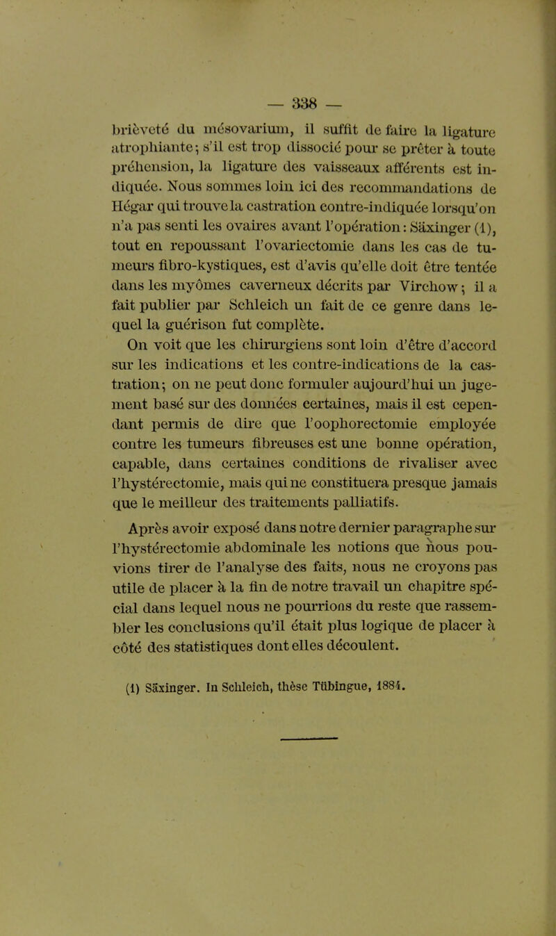 brièveté du mésovariuiii, il suffit de faire la ligature atrophiante ^ s'il est trop dissocié pour se prêter à toute préhension, la ligatui*e des vaisseaux afférents est in- diquée. Nous sommes loin ici des recommandations de Hég-ar qui trouve la castration eontre-indiquée lorsqu'on n'a pas senti les ovaii-es avant l'opération : Siixinger (1), tout en repoussant l'ovariectomie dans les cas de tu- meurs fibro-kystiques, est d'avis qu'elle doit être tentée dans les myômes caverneux décrits par Virchow ; il a fait publier par Schleich un fait de ce genre dans le- quel la guérison fut complète. On voit que les chirurgiens sont loin d'être d'accord sur les indications et les contre-indications de la cas- ti'ation; on ne peut donc formuler aujourd'hui un juge- ment basé sur des données certaines, mais il est cepen- dant permis de dire que l'oophorectomie employée contre les tumeurs fibreuses est une bonne opération, capable, dans certaines conditions de rivaliser avec l'hystérectomie, mais qui ne constituera presque jamais que le meilleur des traitements palliatifs. Après avoir exposé dans notre dernier péiragraphe sm- l'hystérectomie abdominale les notions que nous pou- vions tirer de l'analyse des faits, nous ne croyons pas utile de placer à la fin de notre travail un chapitre spé- cial dans lequel nous ne pourrions du reste que rassem- bler les conclusions qu'il était plus logique de placer k côté des statistiques dont elles découlent. (1) Saxinger. In Schleich, thèse Tûbingue, 1884.