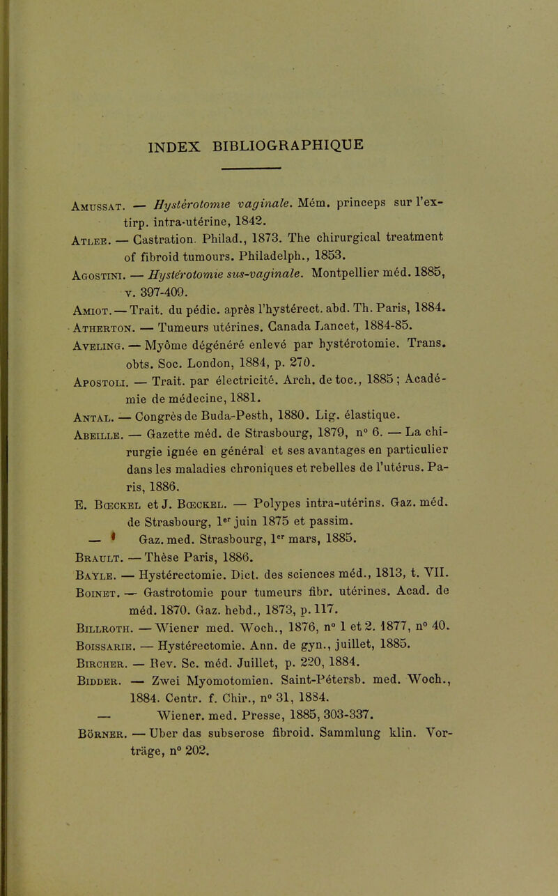 INDEX BIBLIOGRAPHIQUE Amussat. — Hystèrotomie vaginale. Mém. princeps sur l'ex- tirp. intra-utérine, 1842. Atleb. — Castration. Philad., 1873. The chirurgical treatment of fibroid tumours. Philadelph., 1853. Agostini. — Hysiérotomie sus-vaginale. Montpellier méd. 1885, V. 397-409. Amiot. —Trait, du pédic. après l'hystérect. abd. Th. Paris, 1884. Atherton. — Tumeurs utérines. Canada Lancet, 1884-85. AvELiNG. — Myôme dégénéré enlevé par hystèrotomie. Trans. obts. Soc. London, 1884, p. 27Ô. Apostoli. — Trait, par électricité. Arch. de toc, 1885; Acadé- mie de médecine, 1881. Antal. — Congrès de Buda-Pesth, 1880. Lig. élastique. Abeille. — Gazette méd. de Strasbourg, 1879, n° 6. —- La chi- rurgie ignée en général et ses avantages en particulier dans les maladies chroniques et rebelles de l'utérus. Pa- ris, 1886. E. Bœckel etJ. Bœckel. — Polypes intra-utérins. G-az. méd. de Strasbourg, l»' juin 1875 et passim. — * Gaz. med. Strasbourg, 1 mars, 1885. Brault. — Thèse Paris, 1886. Bayle. — Hystérectomie. Dict. des sciences méd., 1813, t. VIL BoiNET. — Gastrotomie pour tumeurs fibr. utérines. Acad. de méd. 1870. Gaz. hebd., 1873, p. 117. Billroth. — Wiener med. Woch., 1876, n» 1 et 2. 1877, n° 40. BoissARiE. — Hystérectomie. Ann. de gyn., juillet, 1885. BiRCHER. — Bev. Se. méd. Juillet, p. 220, 1884. BiDDER. — Zwei Myomotomien. Saint-Pétersb. med. Woch., 1884. Centr. f. Chir., n° 31, 1884. — Wiener, med. Presse, 1885, 303-337. Borner. — Uber das subserose fibroid. Sammlung klin. Vor- triige, n° 202.