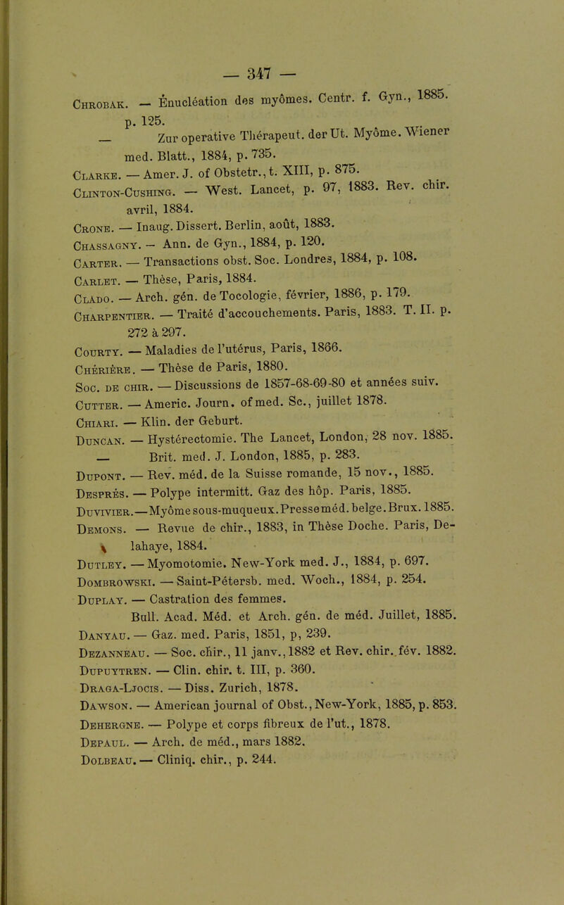 Chrobak. - Énucléation des lûyômes. Centr. f. Gyn., 1885. p. 125. _ Zur operative Tliérapeut. der Ut. Myôme. Wiener med. Blatt., 1884, p. 735. Clarke. — Amer. J. of Obstetr.,t. XIII, p. 875. CLiNTON-CusHma. - West. Lancet, p. 97, 1883. Rev. chir. avril, 1884. Crone. — Inaug. Dissert. Berlin, août, 1883. Chassagny. - Ann. de Gyn., 1884, p. 120. Carter. — Transactions obst. Soc. Londres, 1884, p. 108. Carlet. — Thèse, Paris, 1884. Clado. — Arch. gén. de Tocologie, février, 1886, p. 179. Charpentier. — Traité d'accouchements. Paris, 1883. T. II. p. 273 à 297. CouRTY. — Maladies de l'utérus, Paris, 18Ô6. Chêrière. — Thèse de Paris, 1880. Soc. DE CHIR. — Discussions de 1857-68-69-80 et années suiv. Cutter. —Americ. Journ. ofmed. Se, juillet 1878. Chiari. — Klin. der Geburt. DuNCAN. — Hystérectomie. The Lancet, London, 28 nov. 1885. — Brit. med. J, London, 1885, p. 283. Dupont. — Rev. méd. de la Suisse romande, 15 nov., 1885. Després. —Polype intermitt. Gaz des hôp. Paris, 1885. DuviviER.—Myôme sous-muqueux.Presseméd. belge. Brux. 1885. Démons. — Revue de chir., 1883, in Thèse Doche. Paris, De- ^ lahaye, 1884. DuTLEY. —Myomotomie. New-York med. J., 1884, p. 697. DoMBROWSKi. — Saint-Pétersb. med. Woch., 1884, p. 254. DuPLAY. — Castration des femmes. Bull. Acad. Méd. et Arch. gén. de méd. Juillet, 1885. Danyau. — Gaz. med. Paris, 1851, p, 239. Dezannbau. — Soc. chir., 11 janv.,1882 et Rev. chir. fév. 1882. DupuYTREN. — Clin. chir. t. III, p. 360. Draga-Ljocis. —Diss. Zurich, 1878. Dawson. — American journal of Obst., New-York, 1885, p. 853. Dehergne. — Polype et corps fibreux de l'ut., 1878. Depaul. — Arch. de méd., mars 1882. DoLBEAU.— Cliniq. chir., p. 244.