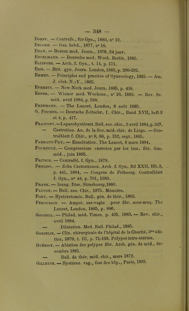 DoRFF. —Centralb., furGyn., 1880, n° 12. Delore. — Gaz. hehd., 1877, n» 16. Dean. — Boston med. Journ., 1878, 24 janv. Engelmann. — Deutsche med. Woeh. Berlin, 1885. Ellinger. — Arch. f. Gyn., t. 14, p. 171. Edis. — Brit. gyn, Journ. London, 1885, p. 289-292. Emmet. — Principles and practice of Gynecology, 1885. — Ara. J. obst. N.-Y., ]885. Everett. — New-Nork med. Journ. 1885, p. 438. Ebner. — Wiener med. Wochens., n° 16. 1883. — Bev. Se. méd. avril 1884, p. 588. Freemann. — The Lancet, London, 8 août 1885. G. Fischer. — Deutsche Zeitschr. f. Chir., Band XVIT, heftS et 4, p. 417. Fraipont.—Laparohystérect.Bull. soc. chir., 3 avril 1884,p.347. — Castration, An. de la Soc. méd. chir. de Liège. — Cen- tralblatt f. Chir., n° 9, 86, p. 152, sept. 1885. Farrant-Fry. — Enucléation. The Lancet, 8 mars 1884. FouRESTiÉ.— Compressions exercées par les tum. fibr. Gaz. méd., juin 1885. Fritsch. — Centralbl. f. Gyn., 1879. Fehling. — Zehn Castrationen. Arch. f. Gyn. Bd XXII, Hft.3, p. 441, 1884. — Congrès de Fribourg. Centralblatt f. Gyn., n» 44, p. 701, 1883. Frank. — Inaug. Diss. Strasbourg, 1880. Faucon.— Bull. soc. Chir., 1875. Mémoire. Fort. — Hystérotomie. Bull. gén. de thér., 1885. Fergusson — Amput. sus-vagin pour fibr.-sous-muq. The Lancet, London, 1885, p. 896. Goodell. — Philad. méd. Times, p. 435, 1883. — Rev. chir., avril 1884. — Dilatation. Med. Bull. Philad., 1885. GossELiN. — Clin, chirurgicale de l'hôpital de la Charité, S édi- tion, 1879, t. III, p. 71-103. Polypes intra-utérins. GuÉNioT. — Ablation des polypes fibr. Arch. gén. de méd., dé- cembre 1881. — Bull, de thér. méd. chir., mars 1872. Gillette. — Hystérec. vag., Gaz des hôp., Paris, 1885.