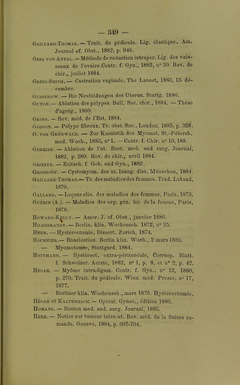 Gaillard-Thomas. — Trait, du pédicule. Lig. élastique. Am. Journal cf. Obst., 1882, p. 948. Geza von Antal. — Méthode de réduction intraper. Lig. des vais- seaux de l'ovaire.Centr. f. Gyn., 1882, n° 30. Rev. de chir., juillet 1884. GREiG-SmTH. — Castration vaginale. The Lancet, 1883, 15 dé- cembre. GussEROw.— Die Neubildungen des Utérus. Stuttg. 1886. GuYON.— Ablation des polypes. Bull. Soc. chir., 1884. — Thèse d'agrég., 1860. Gross. — Rev. méd. de l'Est, 1884. GoDSON. — Polype fibreux. Tr, obst. Soc, Loudon, 1885, p. 328. O. VON GRÏiNWALD. ■— Zur Kasuistik des Myomot. St.-Pétersb. med. Woch., 1883, n° 1. — Centr. f. Chir. n» 10,188. Gerrish. — Ablation de l'ut. Bost. med, and surg. Journal; 1882, p. 289, Rev. de chir., avril 1884. Grœffb. — Zeitsch, f, Geb. und Gyn., 1882. Groskopf. — Cystomyom. des ut. Inaug. diss. Miinschen, 1884 . Gaillard-Thomas.— Tr. des maladies des femmes. Trad. Lutaud, 1879. Gallard. —Leçons clin, des maladies des femmes, Paris, 1873. GuÉRiN (A.). — Maladies des org. gén. int. delà femme, Paris, 1878. Howard-Kelly.— Amer. J. of. Obst., janvier 1886. Hildebrandt.— Berlin, klin. Wochensch. 1872, u° 25. Heer. —Hystérectomie. Dissert. Zurich, 1874. HoFMEiER.— Enucléation. Berlin klin. Woch., 2 mars 1885. — Myomotom-îe, Stuttgard. 1884. Hottmann. — Hystérect. extra-péritonéale, Corresp. Blatt. f. Schweizer. Aerzte, 1882, n» 1, p. 8, et n 2, p. 42. Hegar. — Myôme intra-ligam. Centr. f. Gyn.. n° 12, 1880, p. 270. Trait, du pédicule. Wien. med. Presse, n 17, 1877. — Berliuer klia. Wochensch., mars 1876. Hystérectomie. HÉGAR et Kaltenbach.— Opérât. Gynec, édition 1886. tloMANS. — Boston med. and. surg. Journal, 1885. Heer.— Notice sur tumeur iutra-ut. Rev. méd. de la Suisse ro- mande. Genève, 1884, p. 697-704.