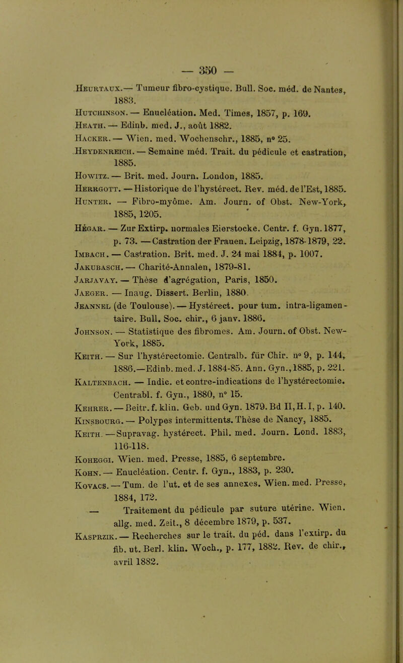 Hburtaux.— Tumeur fibro-cystiquo. Bull. Soc. méd. de Nantes, 1883. HuTCHiNsoN. — Enucléation. Med. Times, 1857, p. 169. Heath.— Edinb. med. J., août 1882. Hacker.— Wien. med. Wochenschr., 1885, n» 25. Heydenreich. — Semaine méd. Trait, du pédicule et castration, 1885. HowiTz. — Brit. med. Journ. London, 1885. Herrgott. —Historique de l'hjstérect. Rev. méd. de l'Est, 1885. HuNTER. — Fibro-myôme. Am. Journ. of Obst. New-York,. 1885, 1205. HÉGAR. — ZurExtirp. normales Eierstocke. Centr. f. Gyn. 1877, p. 73. — Castration derFrauen. Leipzig, 1878-1879, 22. Imbach. — Castration. Brit. med. J. 24 mai 1884, p. 1007. Jaktjbasch.— Charité-Annalèn, 1879-81. Jarjavay. — Thèse d'agrégation, Paris, 1850. Jaeger, — Inaug. Dissert. Berlin, 1880. Jbannel (de Toulouse). — Hystérect. pour tum. intra-ligamen- taire. Bull. Soc. chir., 6 janv. 1886. Johnson. — Statistique des fibromes. Am. Journ. of Obst. New- York, 1885. Keith. — Sur l'hystérectomie. Gentralb. fiir Chir. u° 9, p. 144, 1886. —Edinb. med. J. 1884-85. Ann. Gyn., 1885, p. 221. Kaltbnbach. — Indic. et contre-indications de l'hystérectomie. Centrabl. f. Gyn., 1880, n» 15. Kehrer. —Beitr.f.klin. Geb. undGyn. 1879. Bd n,H.I,p. 140. KiNSBOURG. — Polypes intermittents. Thèse de Nancy, 1885. Keith. —Supravag. hystérect. Phil. med. Journ. Lond. 1883, 116-118. KoHEGGi. Wien. med. Presse, 1885, 6 septembre. KoHN.— Enucléation. Centr. f. Gyn., 1883, p. 230. KovACS. —Tum. de l'ut, et de ses annexes. Wien. med. Presse, 1884, 172. — Traitement du pédicule par suture utérine. Wien. allg. med. Zeit., 8 décembre 1879, p. 537. Kasprzik. — Recherches sur le trait, du péd. dans l'exiirp. da fib. ut. Berl. klia. Woch., p. 177, 1882. Rev. de chir.^ avril 1882.