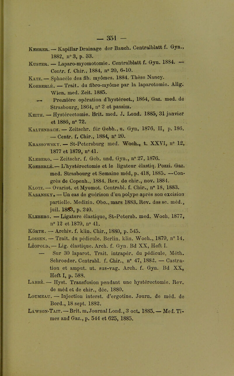 KEHRER. — Kapillar Drainage der Bauch. Centralblatt f. Gyn., 1882, n» 3, p. 33. KusTER. — Laparo-myomotomie. Centralblatt f. Oyn. 1884. — Centr. f. Chir., 1884, no20, 6-10. Katz.— Sphacèle des fib. myômes. 1884. Thèse Nancy. KoBBBRLB. ■— Trait, du fibro-myôme par la laparotomie. Allg. Wien. med. Zeit. 1885. — Première opération d'hystérect., 1864, G^az. med. de Strasbourg, 1864, n» 2 et passim. Keith. — Hystérectomie. Brit. med. J. Lond. 1885, 31 janvier et 1886, n 72. Kaltenbach. — Zeitschr. furGebh.,u. Gyn, 1876, II, p. 186. — Centr. f. Chir., 1884, 20. Krassowsky. — St-Petersburg med. Woch., t. XXVI, n» 12, 1877 et 1879, nMl. Kleberg. — Zeitschr. f. Geb. und. Gyn., n° 27, 1876. KoEBERLÉ.— L'hystérectomie et le ligateur élastiq. Pozzi. Gaz. med. Strasbourg et Semaine méd, p. 418, 1885. —Con- grès de Copenh., 1884. Rev. de chir., nov. 1884. Klotz.— Ovariot. etMyomot. Centrabl. f. Chir., n 18, 1883. Kasansky. — Un cas de guérison d'un polype après son excision partielle. Medizin. Obo.,mars 1883. Rev. des se. méd., juil. 18S5, p. 240. Kleberg. — Ligature élastique, St-Petersb. med. Woch, 1877, n» 12 et 1879, n» 41. Kôrte. — Archiv. f. klin. Chir., 1880, p. 545. LossEN. — Trait, du pédicule. Berlin, klin. Woch., 1879, n** 14. LÉOPOLD.— Lig. élastique. Arch. f. Gyn. Bd XX, Heft I. — Sur 30 laparot. Trait, intrapér. du pédicule, Méth. Schroeder. Centrabl. f. Chir., n° 47, 1883. — Castra- tion et araput. ut. sus-vag. Arch. f. Gyn. Bd XX, Heft I, p. 588. Labbb.— Hyst. Transfusion pendant une hystérectomie. Rev. de méd et de chir., dcc. 1880. LouMEAU. — Injection interst. d'ergotine. Journ. de méd. de Bord., 18 sept. 1882. Lawson-Tait. — Brit. m. Journal Lond., 3 oct, 1885.— Med. Ti- mes and Gaz., p. 544 et 625, 1885.