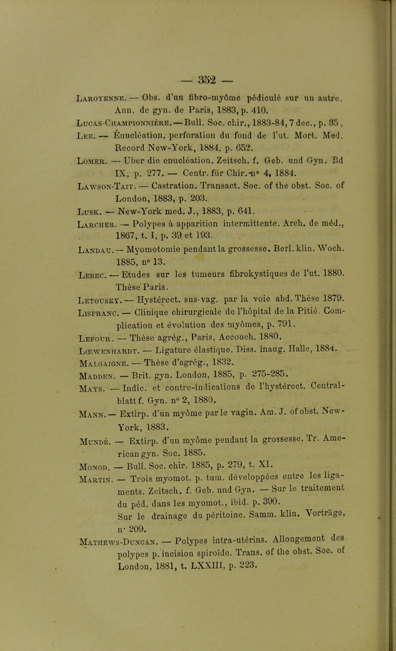 Laroyenne.— Obs. d'un fibro-rayôme pédiculé sur un autre. Ann. de gyn. de Paris, 1883, p. 410. LucAS-CiiAMPioNNiÈRK. — BuU. Soc. chir., 1883-84, 7dec., p. 35 , Lee. — Enucléation, perforation du fond de l'ut. Mort, Med. Record New-York, 1884, p. 652. LoMER. — Uber die enucléation. Zeitsch. f. Geb. und G-yn. Bd IX, p. 277. — Centr. fiirChir.-n» 4, 1884. Lawson-Tait. — Castration. Transact. Soc. of the obst. Soc. of London, 1883, p. 203. LusK. — New-York med. J., 1883, p. 641. Larcher. — Polypes à apparition internaittente. Arch. de méd., 1867, t. I, p. 39. et 193. Landau. — Myomotomie pendant la grossesse. Berl.klin. Woch. 1885, n° 13. Lebec. — Etudes sur les tumeurs fibrokystiques de l'ut. 1880. Thèse Paris. Letousey.— Hystérect. sus-vag. parla voie abd. Thèse 1879. LiSFRANC. — Clinique chirurgicale de l'hôpital de la Pitié. Com- plication et évolution des myômes, p. 791. Lefour. — Thèse agrég., Paris, Accouch. 1880. Lœwenhardt. — Ligature élastique. Diss. inaug. Halle, 1884. Malgaigne. — Thèse d'agrég., 1832. Madden. — Brit. gyn. London, 1885, p. 275-285. I^AYS. —Indic. et contre-indications de l'hystérect. Central- blattf. Gyn. n° 2, 1880. Mann.— Extirp. d'un myôme parle vagin. Am. J. ofobst. New- York, 1883. MuNDÉ. — Extii'p. d'un myôme pendant la grossesse. Tr. Ame- rican gyn. Soc. 1885. MoNOD. — Bull. Soc. chir. 1885, p. 279, t. XI. Martin. — Trois myomot. p. tum. développées entre les liga- ments. Zeitsch. f. Geb. und Gyn. — Sur le traitement du péd. dans les myomot., ibid. p. 390. Sur le drainage du péritoine, Samm. klin. Vortrage, n- 209. Mathews-Duncan. — Polypes intra-utérins. Allongement des polypes p. incision spiroïde. Trans. of the obst. Soc. of