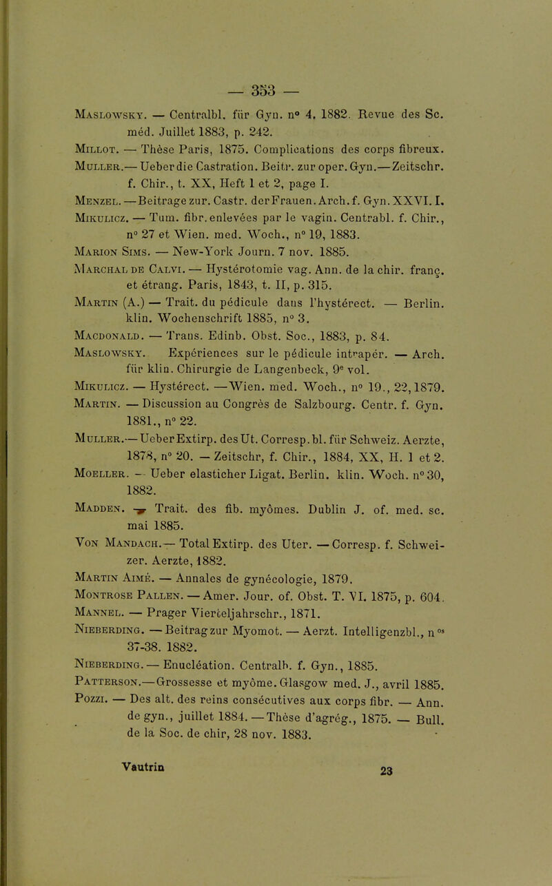 Maslowsky. — Centralbl. fur Qyn. n» 4. 1882. Revue des Se. méd. Juillet 1883, p. 242. MiLLOT. — Thèse Paris, 1875. Complications des corps fibreux. MuLLER.— Ueberdie Castration. Beitr. zur oper.Gjn.— Zeitschr. f. Chir., t. XX, Heft 1 et 2, page I. Menzel.—Beitragezur. Castr. derFrauen. Arcb.f. Gyn.XXVI. I. MiKULicz. — Tum. fibr. enlevées par le vagin. Centrabl. f. Chir., n° 27 et Wien. med. Woch., n 19, 1883. Marion Sims. — New-York Journ. 7 nov. 1885. Marchalde Calvi.— Hjstérotomie vag. Ann. de la chir. franc. et étrang. Paris, 1843, t. II, p. 315. Martin (A.) — Trait, du pédicule dans l'hystérect. — Berlin. klin. Wochenschrift 1885, n° 3. Macdonald. — Traus. Edinb. Obst. Soc, 1883, p. 84. Maslowsky. Expériences sur le pédicule intrapér. — Arch. fiir klin. Chirurgie de Langenbeck, 9® vol. MiKULicz. — Hjstérect. —Wien. med. Woch., u° 19., 22,1879. Martin. —Discussion au Congrès de Salzbourg. Centr. f. Gyn. 1881., n° 22. MuLLER.— UeberExtirp. des Ut. Corresp.bl. fiir Schweiz. Aerzte, 1878, n° 20. - Zeitschr, f. Chir., 1884, XX, H. 1 et 2. MoELLER. -- Ueber elasticher Ligat. Berlin, klin. Woch. n°30, 1882. Madden. -y Trait, des fib. myômes. Dublin J. of. med. se. mai 1885. Von Mandach.— Total Extirp. des Uter. — Corresp. f. Schwei- zer. Aerzte, 1882. Martin Aimé. — Annales de gynécologie, 1879. MoNTROSE Pallen. — Amer. Jour. of. Obst. T. yi. 1875, p. 604. Mannel. — Prager Vierceljahrschr., 1871. Nieberding. —Beitragzur Myomot. — Aerzt. Intelligenzbl., n°' 37-38. 1882. Nieberding. —Enucléation. Centralb. f. Gyn., 1885. Patterson,—Grossesse et myôme. Glasgow med. J., avril 1885. Pozzi. — Des ait. des reins consécutives aux corps fibr. Ann. de gyn., juillet 1884. — Thèse d'agrég., 1875. — Bull. de la Soc. de chir, 28 nov. 1883. Vautrin oo