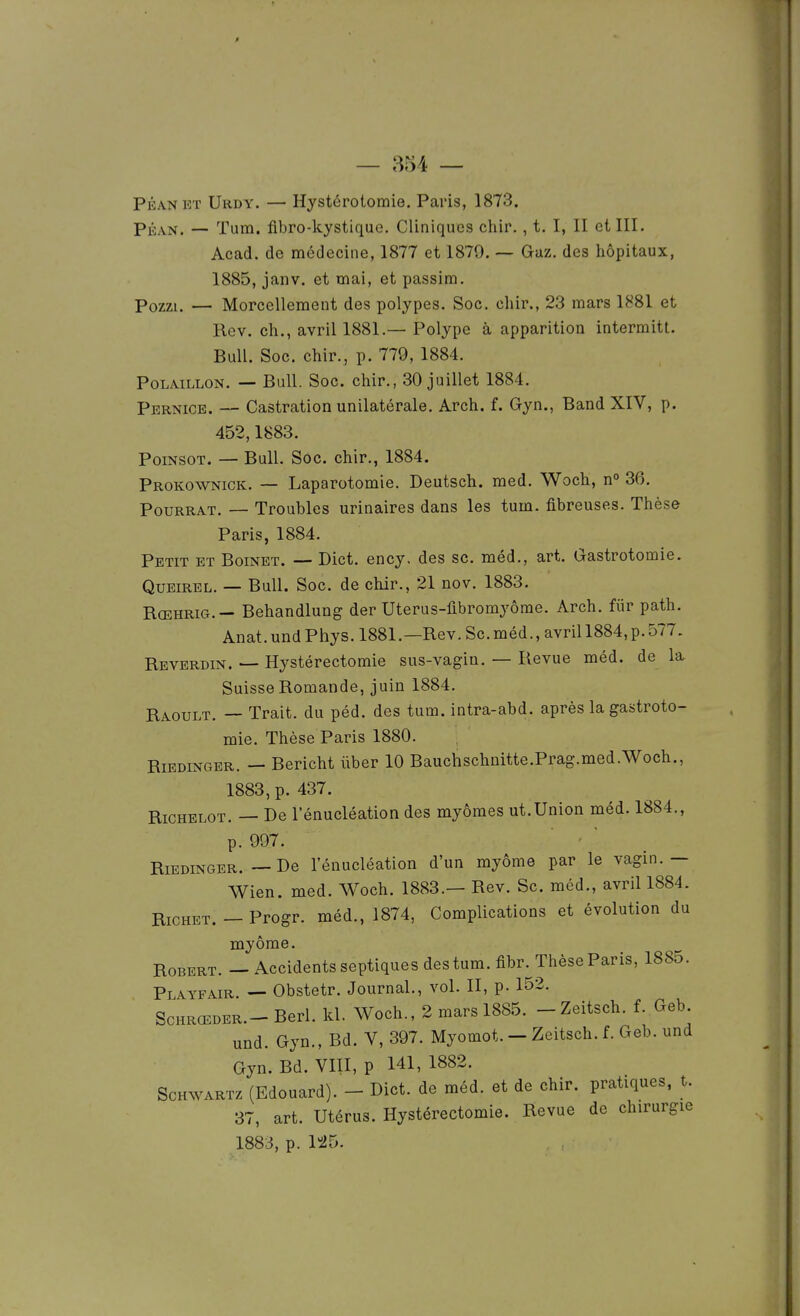 PÉANKT Urdy. — Hystérotomie. Paris, 1873. PÉAN. — Tum. fibro-kystique. Cliniques chir., t, I, II et III. Acad. de médecine, 1877 et 1879. — Gaz. des hôpitaux, 1885, janv. et mai, et passira. Pozzi. — Morcellement des polypes. Soc. chir., 23 mars 1881 et Rev. ch., avril 1881.— Polype à apparition intermitt. Bull. Soc. chir., p. 779, 1884. PoLAiLLON. — Bull. Soc. chir., 30 juillet 1884. Pbrnice. — Castration unilatérale. Arch. f. Gyn., Band XIV, p. 452,1883. PoiNSOT. — Bull. Soc, chir., 1884. Prokownick. — Laparotomie. Deutsch. med. Woch, n° 36. PouRRAT. — Troubles urinaires dans les tum. fibreuses. Thèse Paris, 1884. Petit et Boinet. — Dict. ency, des se. méd., art. Gastrotomie. QuEiREL. — Bull. Soc. de chir., 21 nov. 1883. Rœhrig.— Behandlung der Uterus-fibromyôme. Arch. fiir path. Anat. und Phys. 1881.—Rev. Se. méd., avril 1884, p. 577. Revbrdin. — Hystérectomie sus-vagin. — Revue méd. de la Suisse Romande, juin 1884. Raoult. — Trait, du péd. des tum. intra-abd. après la gastroto- mie. Thèse Paris 1880. RiEDiNGER. — Bericht ûber 10 Bauchschnitte.Prag.med.Woch., 1883, p. 437. RiCHELOT. — De l'énucléation des myômes ut.Union méd. 1884., p. 997. - ' RiEDiNGER. — De l'énucléation d'un myôme par le vagin.— Wien. med. Woch. 1883.— Rev. Se. méd., avril 1884. RiCHET. - Progr. méd., 1874, Complications et évolution du myôme. Robert. — Accidents septiques des tum. fibr. Thèse Paris, 1885. Playfair. — Obstetr. Journal., vol. II, p. 152. ScHRŒDER.- Berl. kl. Woch., 2 mars 1885. -Zeitsch. f. Geb und. Gyn., Bd. V, 397. Myomot. - Zeitsch. f. Geb. und Gyn. Bd. VIII, p 141, 1882. ScHWARTz (Edouard). - Dict. de méd. et de chir. pratiques, t. 37, art. Utérus. Hystérectomie. Revue de chirurgie