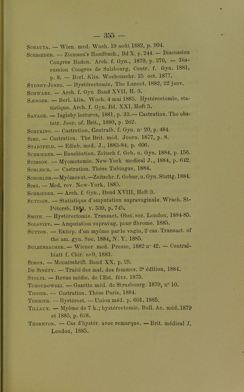 ScHAUTA. — Wien. med. Woch. 19 août 1882, p. 994. ScHRŒDER. — Ziemsen's Handbuch., BdX, p. 244. — Discussion Congrès Baden. Arch. f. Gyn., 1879, p. 270, — Dis- cussion Congrès de Salzbourg, Centr. f. Gyn. 1881, p. 8, — Berl. Klin. Wochenschr. 15 oct. 1877. Sydney-Jones. — Hystérectomie, The Lancet, 1882, 22 janv. ScHWARZ. — Arch. f. Gyn Band XVII, H. 3. SONGER. — Berl. klin. Woch. 4 mai 1885. Hystérectomie, sta- tistique. Arch. f. Gyn. Bd. XXI, Heft 5. Savage. — Ingieby lectures, 1881, p. 33.— Castration. The obs- tetr. Jour. of. Brit., 1880, p. 262. ScHUKiNG. — Castration. Gentralb. f. Gyn. n- 20, p. 484. SiMS. — Castration. The Brit. méd. Journ. 1877, p. 8. Stadtfeld. — Edinb. med. J., 1883-84, p. 606. Schrœder. — Enucléation. Zeitsch f. Geb. u. Gyn. 1884, p. 156. Stimson. — Myomotomie. New-York médical J., 1884, p. 642. ScHLEicH. — Castration. Thèse Tubingue, 1884. ScHORLER.—Myômesut.—Zeitschr. f. Gebur.u. Gyn. Stuttg. 1884. SiMS. — Med. rev. New-York, 1885. Schrœder. — Arch. f. Gyn., Band XVIII, Heft 3. SuTUGiN. — statistique d'amputation supravaginale. Wrach. St- Pétersb. 18^, v. 539, p. 745. Smith. — Hystérectomie. Transact. Obst. soc. London, 1884-85. SoLoviEV. — Amputation supravag. pour fibrome. 1885. SuTTON. — Extirp. d'un myôme parle vagin, 2 cas. Transact. of the am. gyn. Soc. 1884, N. Y. 1885. SuLZENBACHER.— Wicncr med. Presse, 1882 n- 42. — Central- blatt f. Chir. no9, 1883. Simon. — Monatschrift. Band XX, p. 25. De SiNÉTY. — Traité des mal. des femmes. 2« édition, 1884. Stoltz. — Revue médic. de l'Est, févr. 1875. TcHOUDOWSKi. — Gazette méd. de Strasbourg. 1879, n° 10. TissiER. — Castration. Thèse Paris, 1884. Terrier. —Hystérect. —Union méd. p. 601. 1885. TiLLAUX. — Myôme de 7 k.; hystérectomie. Bull. Ac. méd. 1879 et 1885, p. 628. Thornton. — Cas d'iiystér. avec remarque. —Brit. médical J. London, 1885.