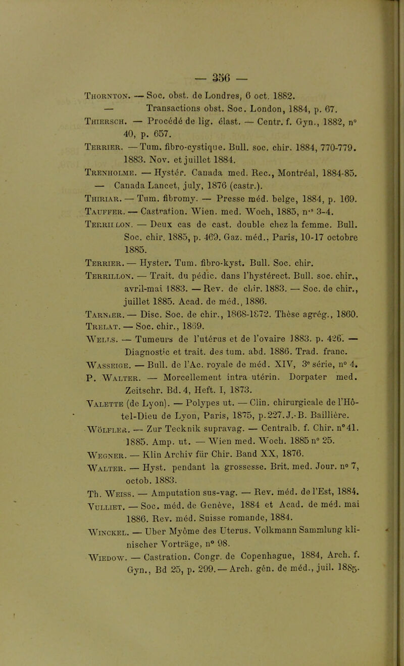Thornton. — Soc. obst. de Londres, 6 oct. 1882. — Transactions obst. Soc. London, 1884, p. 67. Thiersch. — Procédé de lig. élast. — Centr. f. Gyn., 1882, n° 40, p. 657. Terrier. —Tum. fibro-cystique. Bull, soc, chir. 1884, 770-779. 1883. Nov. et juillet 1884. Trenholme. —Hystér. Canada med. Rec, Montréal, 1884-85. — Canada Lancet, july, 1876 (castr.). Thiriar. — Tum. fibromy. — Presse méd. belge, 1884, p. 169. Tauffer. — Castration. Wien. med. Woch, 1885, n* 3-4. Terriilon. — Deux cas de cast. double chez la femme. Bull. Soc. chir. 1885, p. 469. Gaz. méd,. Paris, 10-17 octobre 1885. Terrier.— Hyster. Tum, fibro-kyst. Bull, Soc, chir. Terrillon. — Trait, du pédic. dans l'hystérect. Bull. soc. chir., avril-mai 1883. —Rev. de chir, 1883. —• Soc, de chir., juillet 1885, Acad, de méd,. 1886. TarniEr,— Disc. Soc. de chir., 1868-1872. Thèse agrég., 1860, Trelat. — Soc. chir,, 1869. Wells. — Tumeurs de l'utérus et de l'ovaire J883, p. 426'. — Diagnostic et trait, des tum. abd. 1886. Trad, franc. Wassetge, — Bull, de l'Ac. royale de méd. XIV, 3« série, n° 4. P. Walter, — Morcellement intra utérin, Dorpater med. Zeitschr. Bd. 4, Heft. I, 1873. Valette (de Lyon). — Polypes ut. —Clin, chirurgicale deTHo- tel-Dieu de Lyon, Paris, 1875, p.227,J.-B. Baillière. Wôlfler,. — Zur Tecknik supravag, — Centralb, f, Chir. n°41. 1885. Amp. ut. — V\^ien med. Woch. 1885 n° 25, Wegner, — Klin Archiv fiir Chir. Band XX, 1876. Walter, — Hyst. pendant la grossesse. Brit. med. Jour, no 7, octob. 1883, Th. Weiss. — Amputation sus-vag. — Rev. méd. de l'Est, 1884. VuLLiET. — Soc. méd. de Genève, 1884 et Acad. de méd. mai 1886. Rev. méd. Suisse romande, 1884. WiNCKEL. Uber Myôme des Utérus, Volkmann Sammlung kli- nischer Vortrâge, n** 98. WiEDOW. — Castration. Congr. de Copenhague, 1884, Arch. f. Gyn., Bd 25, p. 299. —Arch. gén. de méd., juil. I8S5.