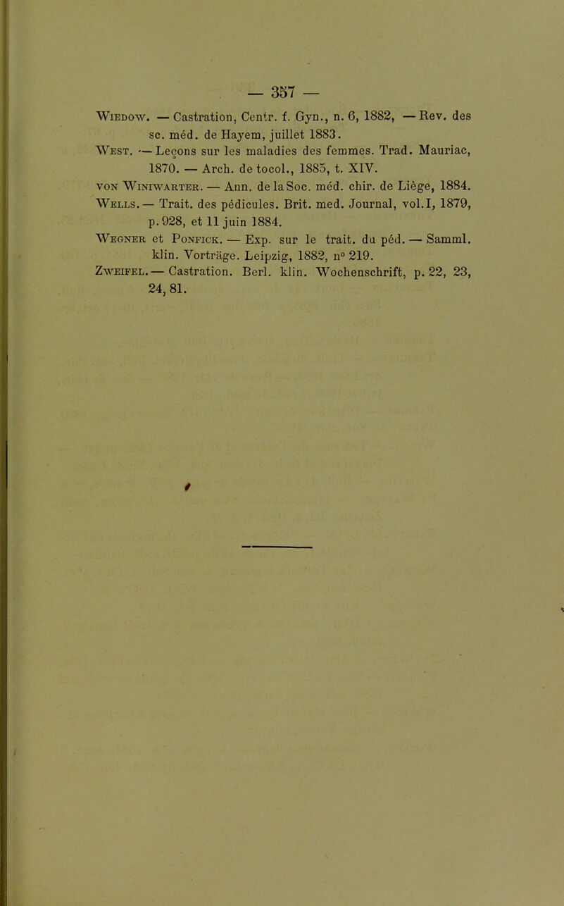 WiEDow. — Castration, Centr. f. Gyn., n. 6, 1882, — Rev. des se. méd. de Hayem, juillet 1883. West. —Leçons sur les maladies des femmes. Trad. Mauriac, 1870. — Arch. de tocol., 1885, t. XIV. VON WiNiWARTER. — AuR. de laSoc. méd. chir. de Liège, 1884. Wells.— Trait, des pédicules. Brit. med. Journal, vol.I, 1879, p. 928, et 11 juin 1884. Wegner et PoNFiCK. — Exp. sur le trait, da péd. — Samml. klin. Vortrage. Leipzig, 1882, n° 219. ZwEiFEL.—Castration. Berl. klin. Wochenschrift, p. 22, 23, 24, 81.