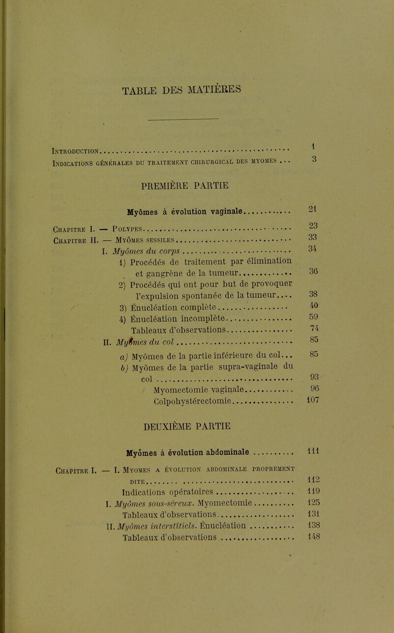 TABLE DES MATIÈRES Introduction Indications généhales du traitement chirurgical des myomes ... 3 PREMIÈRE PARTIE Myômes à évolution vaginale 21 Chapitre I. — Polypes 23 Chapitre II. — Myômes sessiles 33 I. Myômes du corps 34 1) Procédés de traitement par élimination et gangrène de la tumeur 36 2) Procédés qui ont pour but de provoquer l'expulsion spontanée de la tumeur 38 3) Énucléation complète 40 4) Énucléation incomplète 59 Tableaux d'observations 74 II. Myêmes du col 85 a) Myômes de la partie inférieure du col... 85 b) Myômes de la partie supra-vaginale du col 93 Myomectomie vaginale 96 Colpohystérectomie 107 DEUXIÈME PARTIE Myômes à évolution abdominale 111 Chapitre I. — I. Myomes a évolution abdominale proprement DITE, 112 Indications opératoires 119 I. Myômes sous-séreux. Myomectomie 125 Tableaux d'observations 131 II. Myômes interstitiels. Énucléation 138 Tableaux d'observations 148