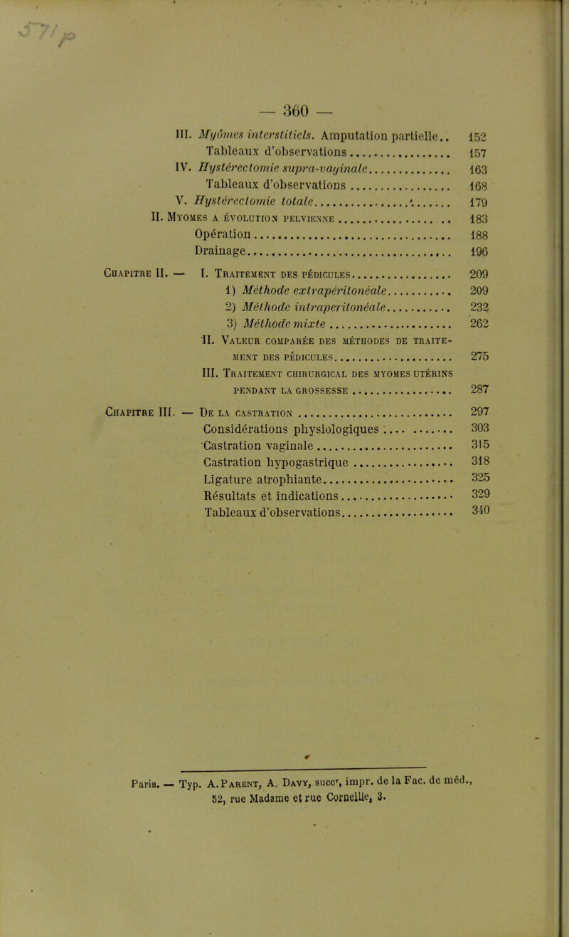 — 360 — III. Mijôrnes interstUicls. Amputation partielle.. 152 Tableaux d'observations 157 IV. Hyslércctomie supra-vayinaLe 163 Tableaux d'observations 168 V. Hystéreclomie totale '. 179 II. Myomes a évolution pelvienne 183 Opération 188 Drainage 196 Chapitre II. — I, Traitement des pédicules 209 1) Méthode extrapéritonéale 209 2) Méthode int?riperitonéale 232 3) Méthode mixte 262 II. Valeur comparée des méthodes de traite- ment des pédicules 275 III. Traitement chirurgical des myomes utérins pendant la grossesse 287 Chapitre III. — De la castration 297 Considérations physiologiques : 303 'Castration vaginale 315 Castration hypogastrique 318 Ligature atrophiante 325 Résultats et indications 329 Tableaux d'observations 340 Paris. — Typ. A.Parent, A. Davy, succ% impr. de la Fac. de méd.,
