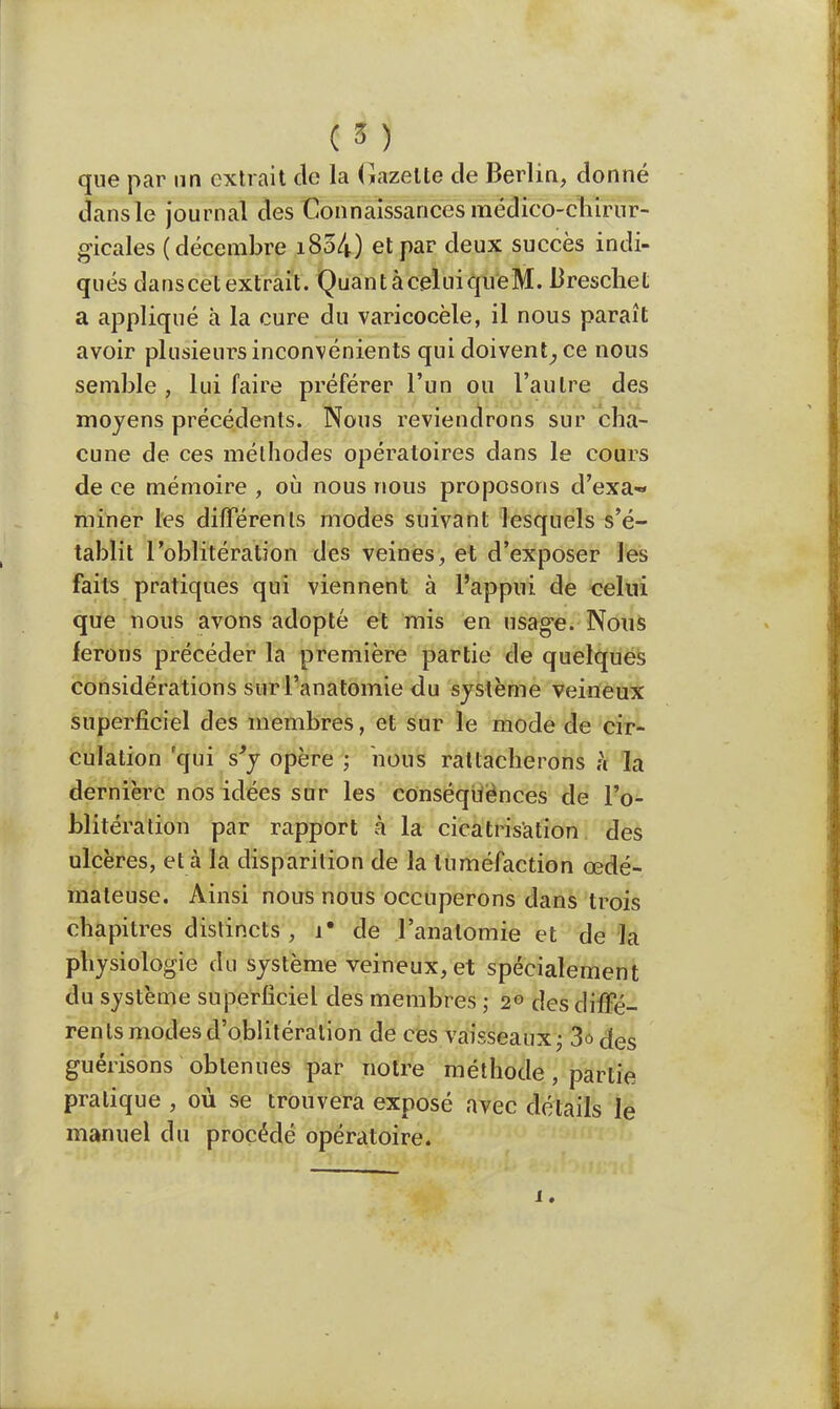 que par un extrait de la Gazette de Berlin, donné dans le journal des Connaissances médico-chirur- gicales ( décembre i854) et par deux succès indi- qués danscetextrait. QuantàceluiqueM. Breschet a appliqué à la cure du varicocèle, il nous paraît avoir plusieurs inconvénients qui doivent, ce nous semble , lui faire préférer l'un ou l'autre des moyens précédents. Nous reviendrons sur cha- cune de ces méthodes opératoires dans le cours de ce mémoire , où nous nous proposons d'exa- miner les différents modes suivant lesquels s'é- tablit l'oblitération des veines, et d'exposer les faits pratiques qui viennent à l'appui de celui que nous avons adopté et mis en usage. Nous ferons précéder la première partie de quelques considérations sur l'anatomie du système veineux superficiel des membres, et sur le mode de cir- culation qui s'y opère ; nous rattacherons à la dernière nos idées sur les conséquences de l'o- blitération par rapport à la cicatrisation des ulcères, et à la disparition de la tuméfaction œdé- mateuse. Ainsi nous nous occuperons dans trois chapitres distincts, i* de l'anatomie et de la physiologie du système veineux, et spécialement du système superficiel des membres ; 2° des diffé- rents modes d'oblitération de ces vaisseaux ; 3ôC{es guérisons obtenues par notre méthode, partie pratique , où se trouvera exposé avec détails le manuel du procédé opératoire. i.