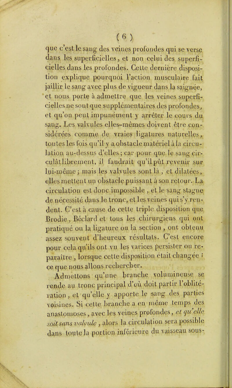 que c'est le sang des veines profondes qui se verse dans les superficielles, et non celui des superfi- cielles dans les profondes. Celte dernière disposi- tion explique pourquoi l'action musculaire fait jaillir le sang- avec plus de vigueur dans la saignée, et nous porte à admettre que les veines superfi- cielles ne sont que supplémentaires des profondes, et qu'on peut impunément y arrêter le cours du sang. Les valvules elles-mêmes doivent être con- sidérées comme de vraies ligatures naturelles, toutes les fois qu'il y a obstacle matériel à la circu- lation au-dessus d'elles; car pour que le sang cir- culât librement, il faudrait qu'il pût revenir sur lui-même ; mais les valvules sont là , et dilatées, elles niellent un obstacle puissant à son retour. La circulation est donc impossible , et le sang stagne de nécessité dans le tronc, et les veines qui s'y ren- dent. C'est à cause de celte triple disposition que Brodie, Béclard et tous les chirurgiens qui ont pratiqué ou la ligature ou la section , ont obtenu assez souvent d'heureux résultats. C'est encore pour cela qu'ils ont vu les varices persister ou re- paraître , lorsque cette disposition était changée : ce que nous allons rechercher. Admettons qu'une branche volumineuse se rende au tronc principal d'où doit parlir l'oblité- ration , et qu'elle y apporte le sang des parties voisines. Si celte branche a en même lemps des anastomoses, avec les veines profondes, et quelle soit sans valvule , alors la circulation sera possible dans toute la portion inférieure du vaisseau sous-