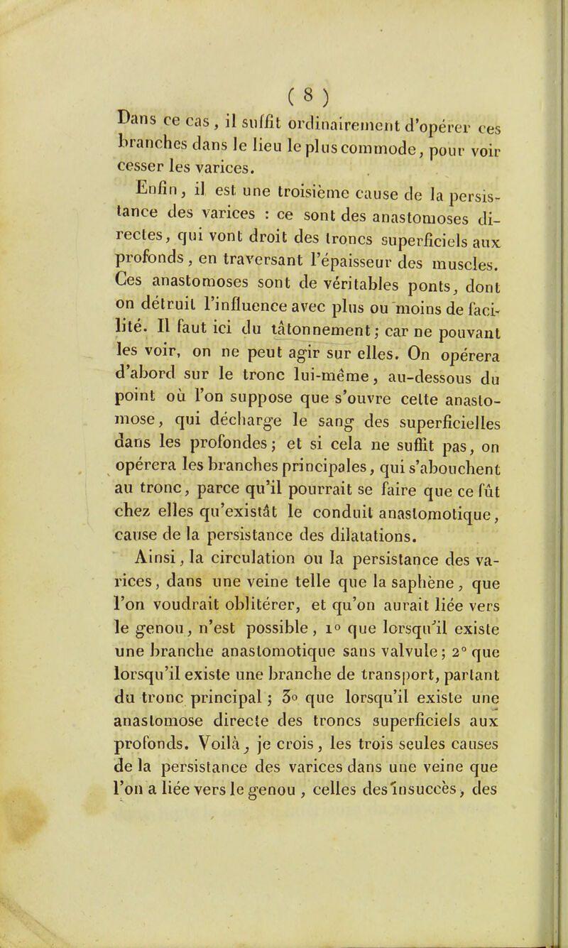 Dans ce cas , il suffit ordinairement d'opérer ces branches clans le lieu le plus commode, pour voir cesser les varices. Enfin, il est une troisième cause de la persis- tance des varices : ce sont des anastomoses di- rectes, qui vont droit des troncs superficiels aux profonds, en traversant l'épaisseur des muscles. Ces anastomoses sont de véritables ponts, dont on détruit l'influence avec plus ou moins de faci- lité. Il faut ici du tâtonnement; car ne pouvant les voir, on ne peut agir sur elles. On opérera d'abord sur le tronc lui-même, au-dessous du point où l'on suppose que s'ouvre celte anasto- mose, qui décharge le sang des superficielles dans les profondes; et si cela ne suffit pas, on opérera les branches principales, qui s'abouchent au tronc, parce qu'il pourrait se faire que ce fût chez elles qu'existât le conduit anaslomotique, cause de la persistance des dilatations. Ainsi, la circulation ou la persistance des va- rices, dans une veine telle que la saphène , que l'on voudrait oblitérer, et qu'on aurait liée vers le genou, n'est possible, i<> que lorsqu'il existe une branche anastomotique sans valvule; 2° que lorsqu'il existe une branche de transport, partant du tronc principal ; 3» que lorsqu'il existe une anastomose directe des troncs superficiels aux profonds. Voilà, je crois, les trois seules causes de la persistance des varices dans une veine que l'on a liée vers le genou , celles des insuccès> des