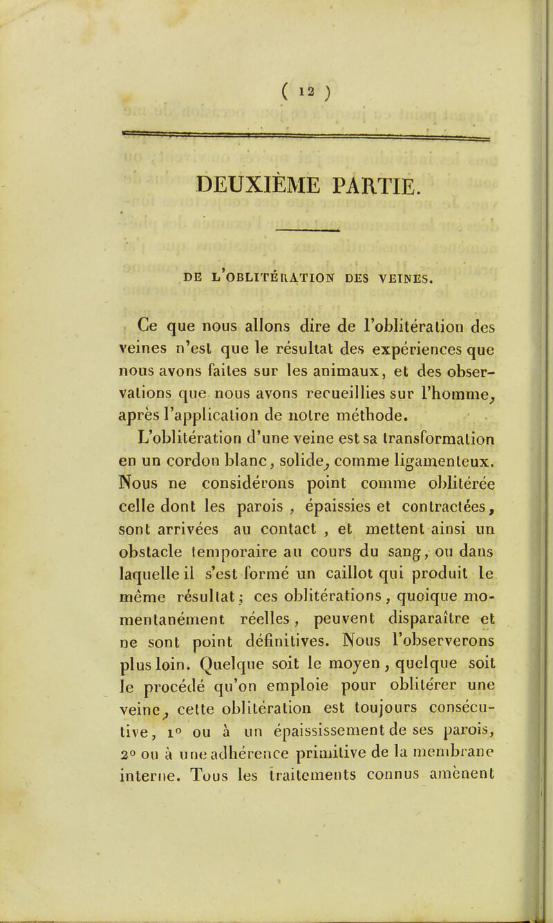 DEUXIÈME PARTIE. DE L'OBLITÉRATION DES VEINES. Ce que nous allons dire de l'oblitéra lion des veines n'esl que le résultat des expériences que nous avons faites sur les animaux, et des obser- vations que nous avons recueillies sur l'homme, après l'application de notre méthode. L'oblitération d'une veine est sa transformation en un cordon blanc, solide, comme ligamenteux. Nous ne considérons point comme oblitérée celle dont les parois, épaissies et contractées, sont arrivées au contact , et mettent ainsi un obstacle temporaire au cours du sang, ou dans laquelle il s'est formé un caillot qui produit le même résultat ; ces oblitérations, quoique mo- mentanément réelles, peuvent disparaître et ne sont point définitives. Nous l'observerons plus loin. Quelque soit le moyen, quelque soit le procédé qu'on emploie pour oblitérer une veine, celte oblitération est toujours consécu- tive, i° ou à un épaississement de ses parois, 2° on à une adhérence primitive de la membrane interne. Tous les traitements connus amènent