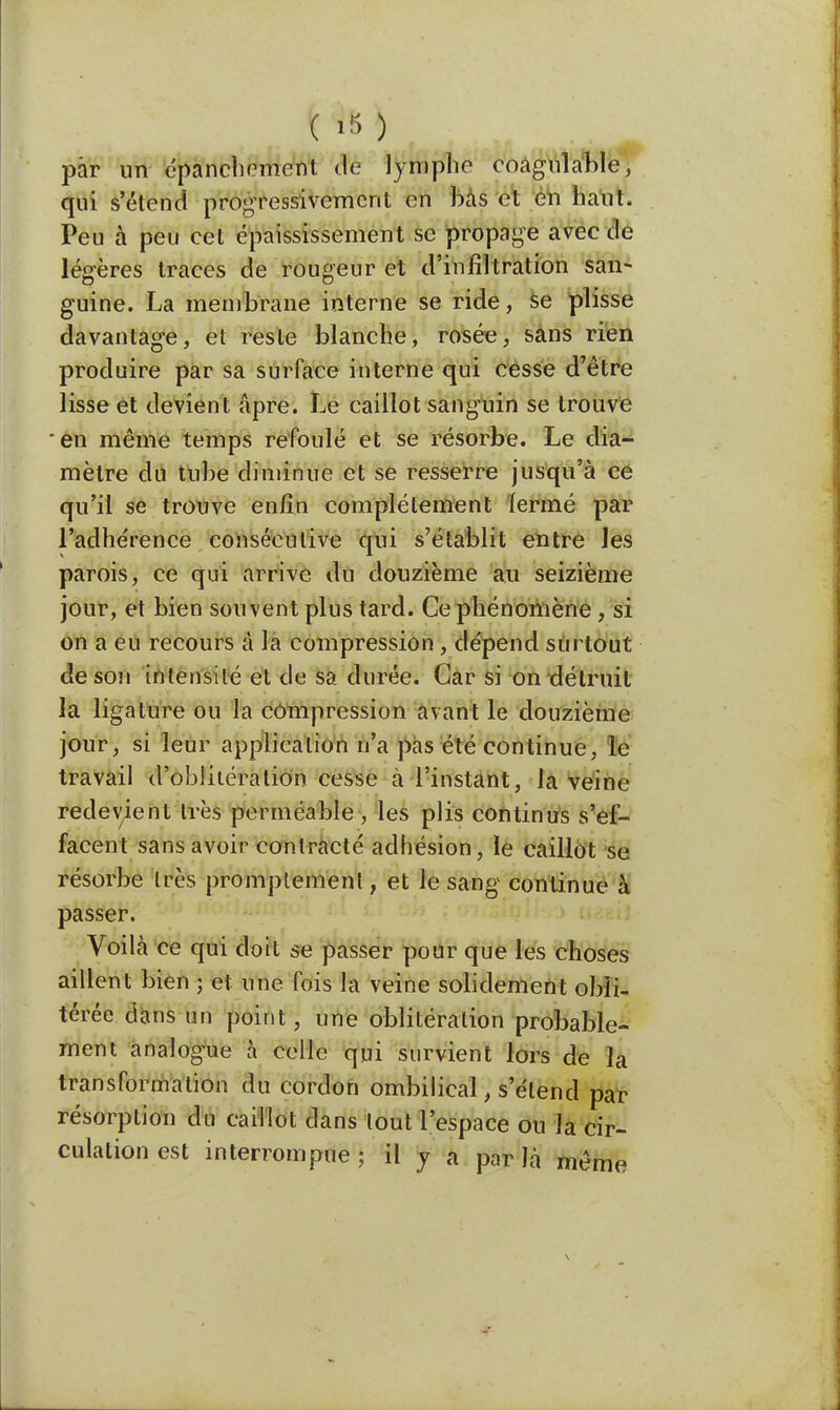 par un épanchemont de lymphe coagulable, qui s'étend progressivement en bas cl en haut. Peu à peu cet épaississement se propage avec de légères traces de rougeur et d'infiltration san- guine. La membrane interne se ride, se plisse davantage, et reste blanche, rosée, sans rien produire par sa surface interne qui cesse d'être lisse et devient âpre. Le caillot sanguin se trouve en même temps refoulé et se résorbe. Le dia- mètre du tube diminue et se resserre jusqu'à ce qu'il se trouve enfin complètement fermé par l'adhérence consécutive qui s'établit entre les parois, ce qui arrive du douzième au seizième jour, et bien souvent plus tard. Ce phénomène, si on a eu recours à la compression , dépend surtout de son intensité et de sa durée. Car si on détruit la ligature ou la compression avant le douzième jour, si leur application n'a pas été continue, le travail d'oblitération cesse a l'instant, la veine redevient très perméable , les plis continus s'ef- facent sans avoir contracté adhésion, le caillot se résorbe très promplement, et le sang continue à passer. Voila ce qui doit se passer pour que les choses aillent bien ; et une fois la veine solidement obli- térée dans un point, une oblitération probable- ment analogue à celle qui survient lors de la transformation du cordon ombilical, s étend par résorption du caillot dans tout l'espace ou la cir- culation est interrompue; il y a parla même