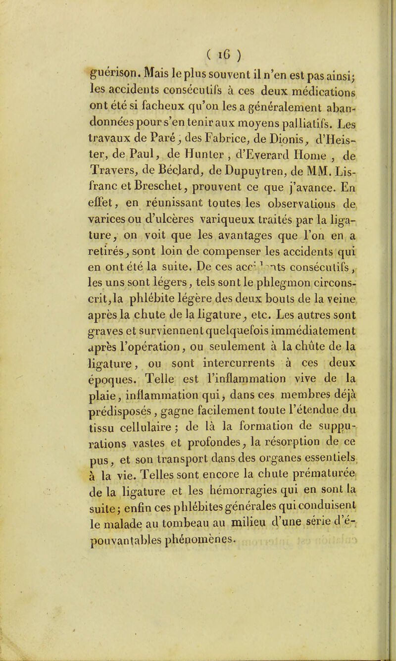 guérison. Mais le plus souvent il n'en est pas ainsi; les accidents consécutifs à ces deux médications ont été si fâcheux qu'on les a généralement aban- données pour s'en tenir aux moyens palliatifs. Les travaux de Paré} des Fabrice, de Dionis, d'Heis- ter, de Paul, de Hunier ; d'Everard Home , de Travers, de Bécjard, de Dupuytren, de MM. Lis- franc et Breschet, prouvent ce que j'avance. En effet, en réunissant toutes les observations de varices ou d'ulcères variqueux traités par la liga- ture, on voit que les avantages que l'on en a retirés^ sont loin de compenser les accidents qui en ont été la suite. De ces acr 1 its consécutifs, les uns sont légers, tels sont le phlegmon circons- crit, la phlébite légère des deux bouts de la veine après la chute de la ligature ^ etc. Les autres sont graves et surviennent quelquefois immédiatement après l'opération, ou seulement à la chute de la liûrature, ou sont intercurrents à ces deux époques. Telle est l'inflammation vive de la plaie, inflammation qui, dans ces membres déjà prédisposés, gagne facilement toute l'étendue du tissu cellulaire ; de là la formation de suppu- rations vastes et profondes, la résorption de ce pus, et son transport dans des organes essentiels à la vie. Telles sont encore la chute prématurée de la ligature et les hémorragies qui en sont la suite; enfin ces phlébites générales qui conduisent le malade au tombeau au milieu d'une série d'é- pouvantables phénomènes.