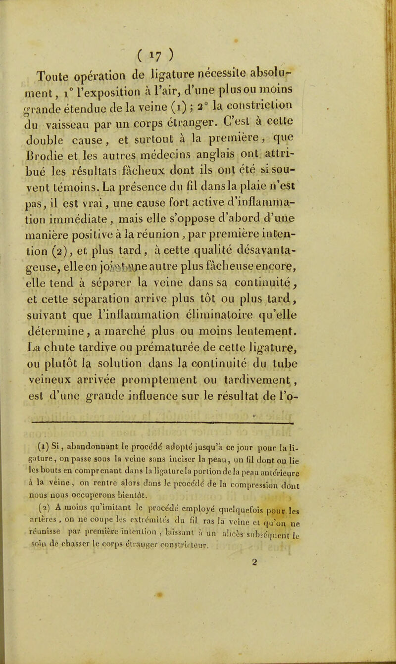 Toute opération de ligature nécessite absolu- ment , i° l'exposition à l'air, d'une plus ou moins grande étendue de la veine (1) ; 2° la constriction du vaisseau par un corps étranger. C'est à cette double cause, et surtout à la première, que Brodie et les autres médecins anglais ont attri- bué les résultats fâcheux dont ils ont été si sou- vent témoins. La présence du fil dans la plaie n'est pas, il est vrai, une cause fort active d'inflamma- tion immédiate, mais elle s'oppose d'abord d'une manière positive à la réunion, par première inten- tion (2), et plus tard, à cette qualité désavanta- geuse, elle en jofchane autre plus fâcheuse encore, elle tend à séparer la veine dans sa continuité, et cette séparation arrive plus tôt ou plus tard, suivant que l'inflammation éliminatoire qu'elle détermine, a marché plus ou moins lentement. La chute tardive ou prématurée de celle ligature, ou plutôt la solution dans la continuité du tube veineux arrivée promptement ou tardivement, est d'une grande influence sur le résultat de l\q- (ï) Si, abandonnant le procède adopté jusqu'à ce jour pour la IL- gnture, on passe sous la veine sans inciser la peau, un fil dont on lie les bouts en comprenant dans la ligature la portion de la peau anlc'rieure à la veine, on rentre alors dans le procédé de la compression dont nous nous occuperons bientôt. (2) A moins qu'imitant le procédé employé quelquefois pour les artères , on ne coupe les extrémités du fil ras la veine cl qu'un ne réunisse par première intention , Laissant h un abcès subséquent le soin de ebasser le corps étranger constricteur.