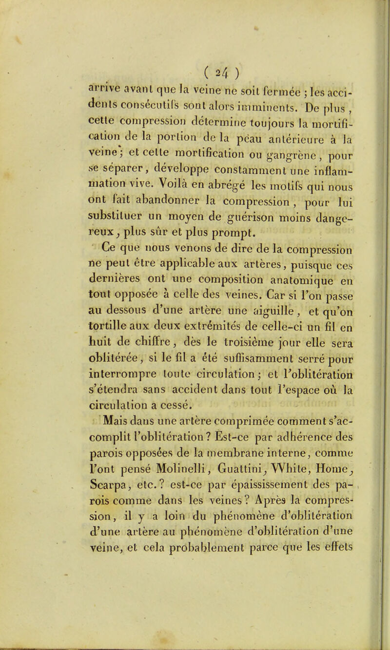 arrive avant que la veine ne soit fermée ; les acci- dents consécutifs sont alors imminents. De plus , cette compression détermine toujours la mortifi- cation de la portion de la peau antérieure à la veine*; et celle mortification ou gangrène, pour se séparer, développe constamment une inflam- mation vive. Voilà en abrégé les motifs qui nous ont fait abandonner la compression , pour lui substituer un moyen de guérison moins dange- reux, plus sûr et plus prompt. Ce que nous venons de dire de la compression ne peut être applicable aux artères, puisque ces dernières ont une composition anatomique en tout opposée à celle des veines. Car si l'on passe au dessous d'une artère une aiguille, et qu'on tortille aux deux extrémités de celle-ci un fil en huit de chiffre, dès le troisième jour elle sera ohlilérée, si le fil a été suffisamment serré pour interrompre toute circulation ; et l'oblitération s'étendra sans accident dans tout l'espace où la circulation a cessé. Mais dans une artère comprimée comment s'ac- complit l'oblitération? Est-ce par adhérence des parois opposées de la membrane interne, comme l'ont pensé Molinelli, Guattini, White, Home, Scarpa, etc.? est-ce par épaississement des pa- rois comme dans les veines? Après la compres- sion, il y a loin du phénomène d'oblitération d'une artère au phénomène d'oblitération d'une veine, et cela probablement parce que les effets