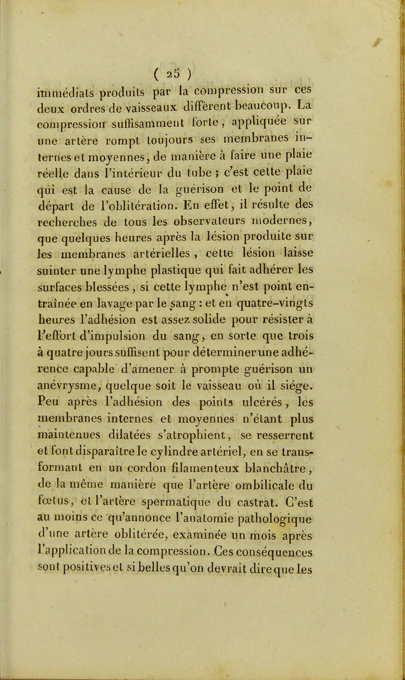 immédiats produits par la compression sur ces deux ordres de vaisseaux diffèrent beaucoup. La compression suffisamment forte, appliquée sur une artère rompt toujours ses membranes in- ternes et moyennes, de manière à faire une plaie réelle dans l'intérieur du tube ; c'est cette plaie qui est la cause de la guérison et le point de départ de l'oblitération. En effet, il résulte des recherches de tous les observateurs modernes, que quelques heures après la lésion produite sur les membranes artérielles , cette lésion laisse suinter une lymphe plastique qui fait adhérer les surfaces blessées , si celte lymphe n'est point en- traînée en lavage par le sang : et en quatre-vingts heures l'adhésion est assez solide pour résister à l'effort d'impulsion du sang, en sorte que trois à quatre jours suffisent pour déterminer une adhé- rence capable d'amener à prompte guérison un anévrysme, quelque soit le vaisseau où il siège. Pe u après l'adhésion des points ulcérés, les membranes internes et moyennes n'étant plus maintenues dilatées s'atrophient, se resserrent et font disparaître le cylindre artériel, en se trans- formant en un cordon filamenteux blanchâtre, de la même manière que l'artère ombilicale du fœtus, et l'artère spermatique du castrat. C'est au moins ce qu'annonce l'analomie pathologique d'une artère oblitérée, examine'e un mois après l'application de la compression. Ces conséquences sont positives et sibellesqu'on devrait direque les