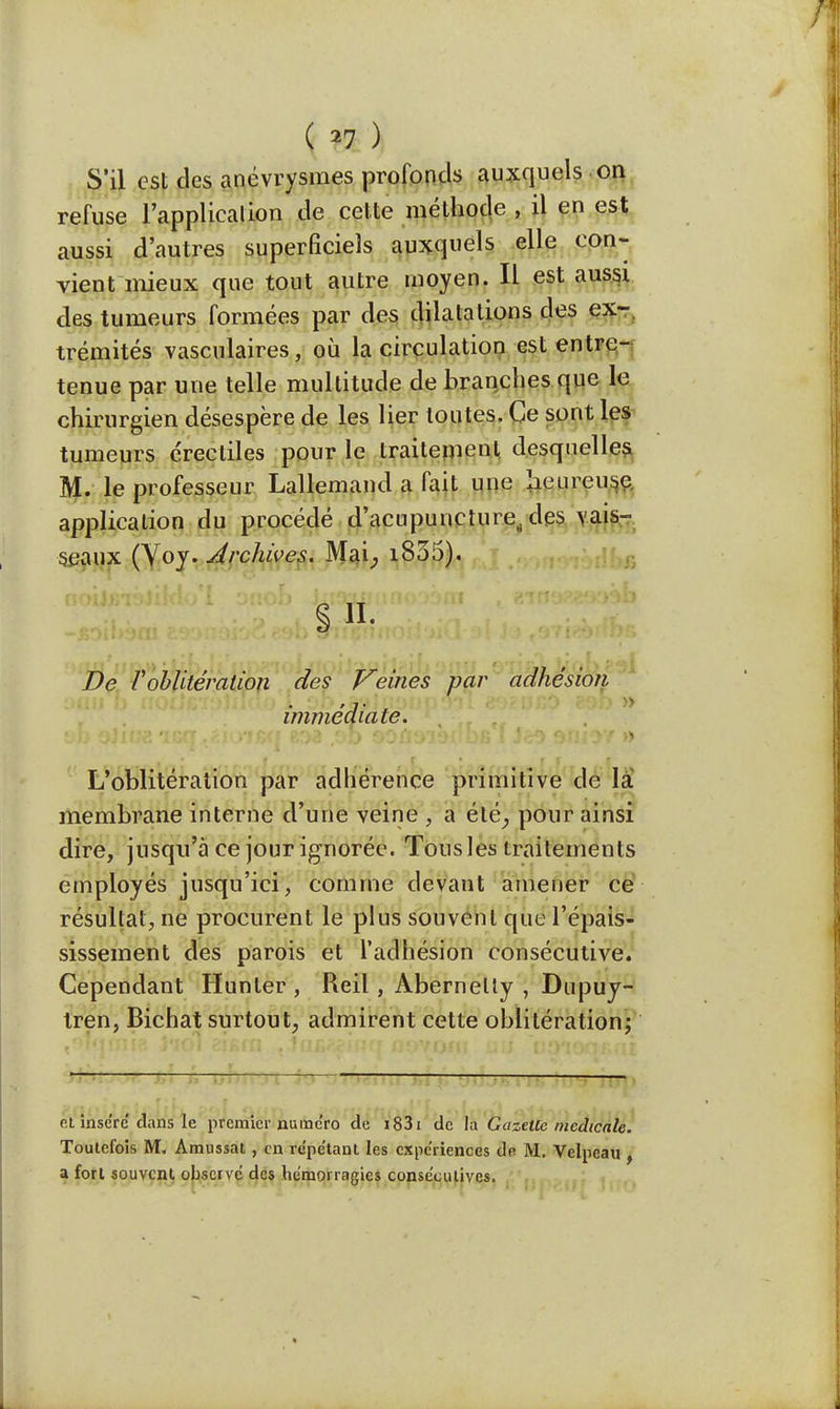 ( *7 ) S'il est des anévrysmes profonds auxquels on refuse l'application de cette méthode , il en est aussi d'autres superficiels auxquels elle con- vient mieux que tout autre moyen. Il est aussi des tumeurs formées par des dilatations des ex- trémités vasculaires, où la circulation est entre- tenue par une telle multitude de branches que le chirurgien désespère de les lier toutes. Ce sont les tumeurs éreeliles pour le traitement desquelles. M. le professeur Lallemand a fait une heureuse application du procédé d'acupuncture, des vais- seaux (Yoy. Archives. Mai, i835). De l'oblitération des pleines par adhésion immédiate. ■ L'oblitération par adhérence primitive de là membrane interne d'une veine , a été, pour ainsi dire, jusqu'à ce jour ignorée. Tous les traitements employés jusqu'ici, comme devant amener ce résultat, ne procurent le plus souvent que l'épais- sissement des parois et l'adhésion consécutive. Cependant Hunter , Reil , Abernelty , Dupuy- tren, Bichat surtout, admirent cette oblitération; ■ 1—-— p.l insère dans le premier numéro de 1831 de la G a zttlc médicale. Toutefois M. Amussat , en répétant les expériences de M. Velpeau , a fort souvent observé des hémorragies consécutives.