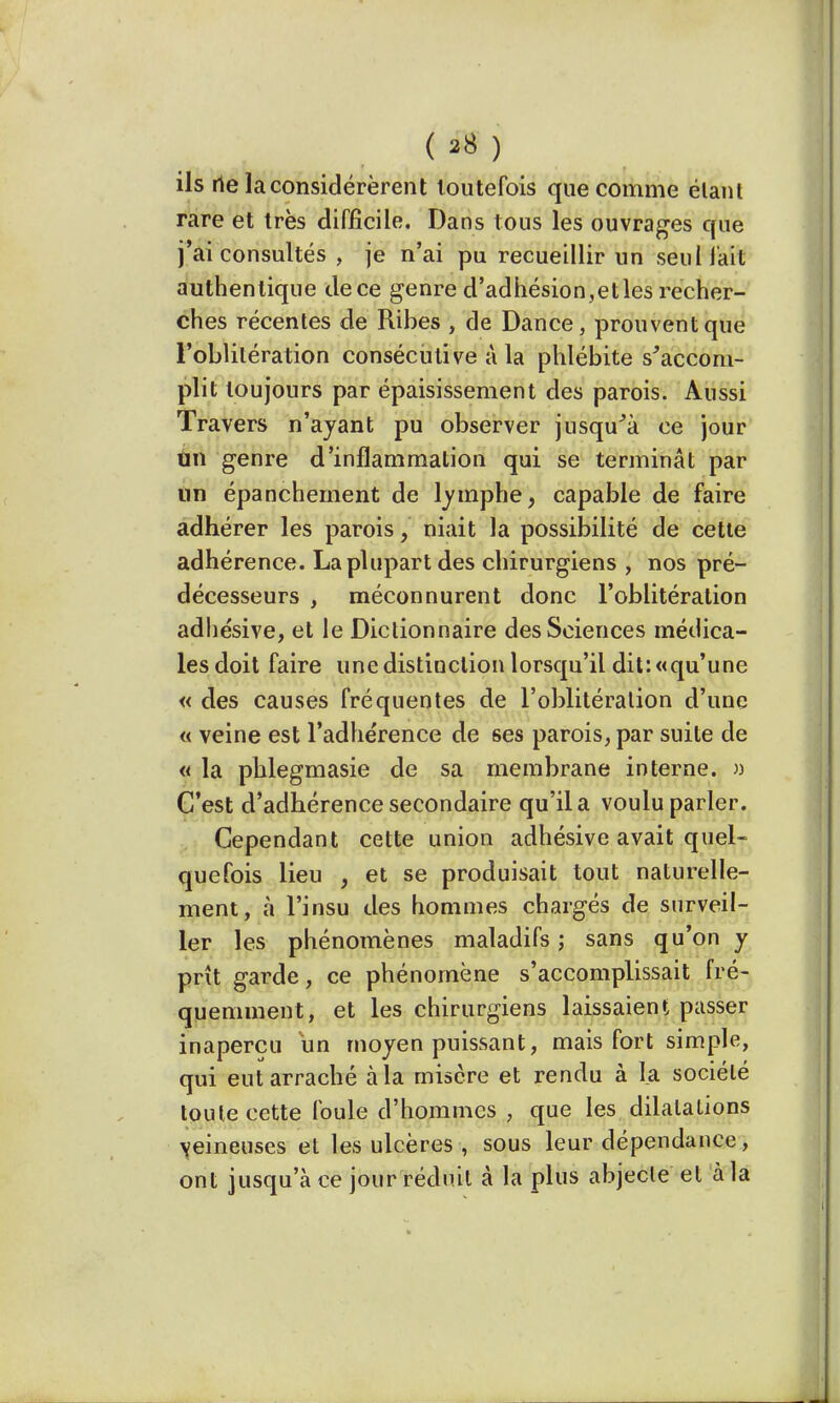 (sS) ils rte la considérèrent toutefois que comme étant rare et très difficile. Dans tous les ouvrages que j'ai consultés , je n'ai pu recueillir un seul lait authentique dece genre d'adhésion,etles recher- ches récentes de Ribes , de Dance, prouvent que l'oblitération consécutive à la phlébite s'accom- plit toujours par épaisissement des parois. Aussi Travers n'ayant pu observer jusqu'à ce jour un genre d'inflammation qui se terminât par un épanchement de lymphe, capable de faire adhérer les parois, niait la possibilité de cette adhérence. La plupart des chirurgiens , nos pré- décesseurs , méconnurent donc l'oblitération adhésive, et le Dictionnaire des Sciences médica- les doit faire une distinction lorsqu'il dit: «qu'une « des causes fréquentes de l'oblitération d'une « veine est l'adhérence de ses parois, par suite de « la phlegmasie de sa membrane interne. » C'est d'adhérence secondaire qu'il a voulu parler. Cependant cette union adhésive avait quel- quefois lieu , et se produisait tout naturelle- ment, à l'insu des hommes chargés de surveil- ler les phénomènes maladifs ; sans qu'on y prît garde, ce phénomène s'accomplissait fré- quemment, et les chirurgiens laissaient passer inaperçu un moyen puissant, mais fort simple, qui eut arraché à la misère et rendu à la société toute cette foule d'hommes , que les dilatations veineuses et les ulcères , sous leur dépendance, ont jusqu'à ce jour réduit à la plus abjecte et à la