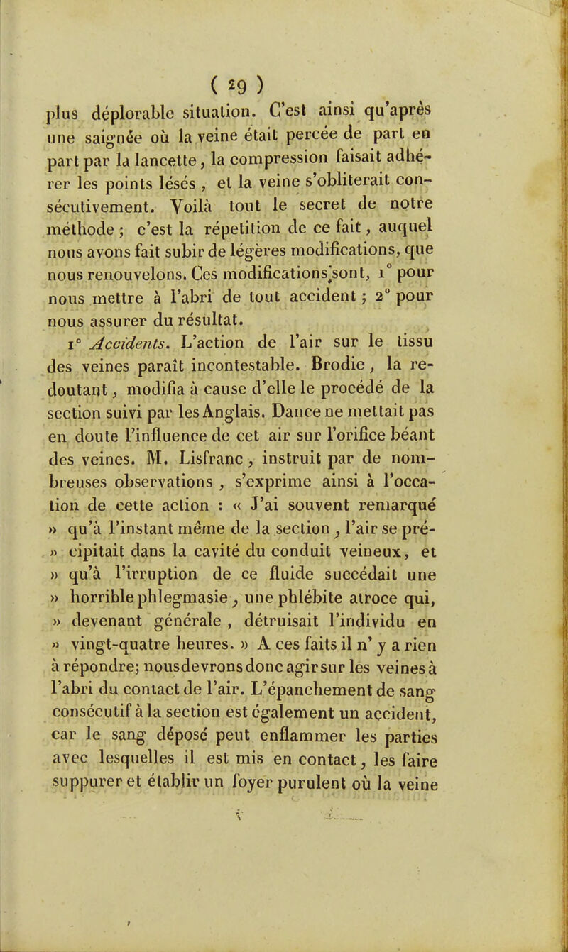 plus déplorable situation. C'est ainsi qu'après une saignée où la veine était percée de part en part par la lancette, la compression faisait adhé- rer les points lésés , et la veine s'oblitérait con- sécutivement. Voilà tout le secret de notre méthode ; c'est la répétition de ce fait, auquel nous avons fait subir de légères modifications, que nous renouvelons. Ces modifications^sont, i° pour nous mettre à l'abri de tout accident ; 2° pour nous assurer du résultat. i° Accidents. L'action de l'air sur le tissu des veines paraît incontestable. Brodie, la re- doutant , modifia à cause d'elle le procédé de la section suivi par les Anglais. Dancene mettait pas en doute l'influence de cet air sur l'orifice béant des veines. M. Lisfranc, instruit par de nom- breuses observations , s'exprime ainsi à l'occa- tion de cette action : « J'ai souvent remarqué » qu'à l'instant même de la section} l'air se pré- » cipitait dans la cavité du conduit veineux, et » qu'à l'irruption de ce fluide succédait une » horrible phlegmasie , une phlébite atroce qui, » devenant générale , détruisait l'individu en » vingt-quatre heures. » À ces faits il n' y a rien à répondre; nousdevrons donc agir sur les veines à l'abri du contact de l'air. L'épanchement de sang consécutif à la section est également un accident, car le sang déposé peut enflammer les parties avec lesquelles il est mis en contact, les faire suppurer et établir un foyer purulent où la veine v i. .... >