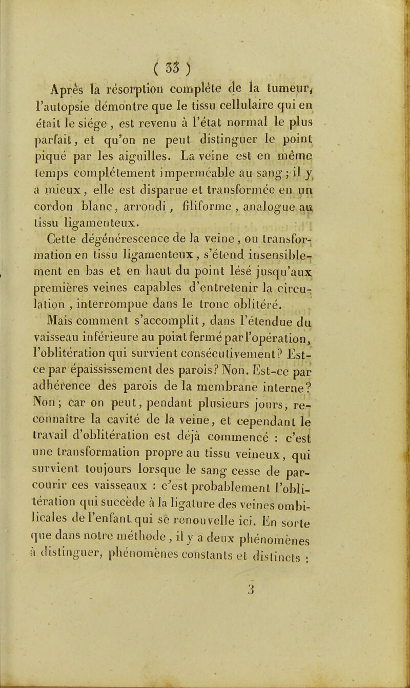 Apres la résorption complète de la tumeur, l'autopsie démontre que le tissu cellulaire qui en était le siège , est revenu à l'état normal le plus parfait, et qu'on ne peut distinguer le point piqué par les aiguilles. La veine est en même lemps complètement imperméable au sang; il y a mieux, elle est disparue et transformée en un cordon blanc, arrondi, filiforme , analogue au tissu ligamenteux. Cetle dégénérescence de la veine, ou transfor- mation en tissu ligamenteux, s'étend insensible- ment en bas et en haut du point lésé jusqu'aux premières veines capables d'entretenir la circu- lalion , interrompue dans le tronc oblitéré. Mais comment s'accomplit, dans l'étendue du vaisseau inférieure au point fermé par l'opération, l'oblitération qui survient consécutivement? Est- ce par épaissi-ssement des parois? Non. Est-ce par adhérence des parois de la membrane interne? Non; car on peut, pendant plusieurs jours, re- connaître la cavité de la veine, et cependant le travail d'oblitération est déjà commencé : c'est une transformation propre au tissu veineux, qui survient toujours lorsque le sang cesse de par- courir ces vaisseaux : c'est probablement l'obli- tération qui succède à la ligature des veines ombi- licales de l'enfant qui se renouvelle ici. En sorte que dans notre méthode, il y a deux phénomènes à distinguer, phénomènes constants et distincts : 3