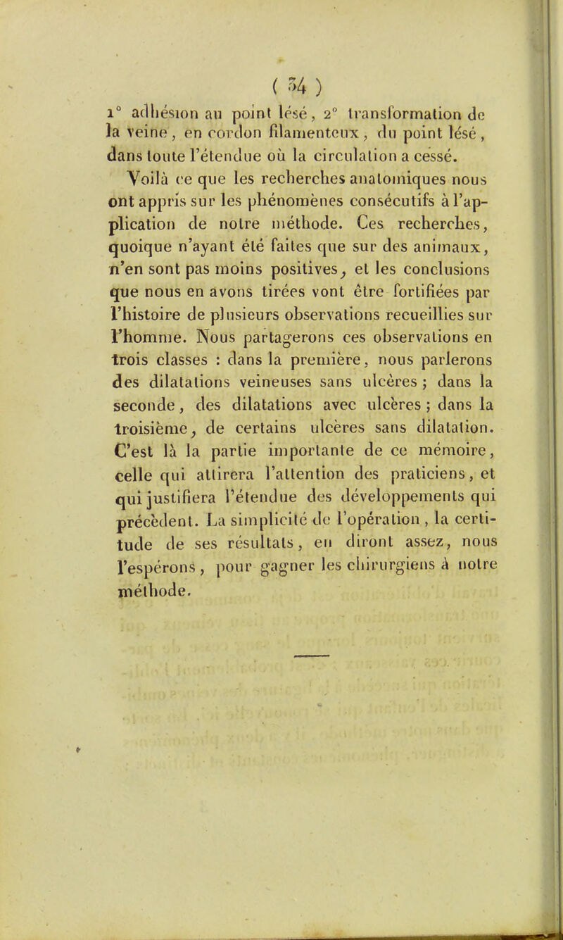 ( % ) i° adhésion au point lésé, 2° transformation do la veine, en cordon filamenteux, du point lésé, dans toute l'étendue où la circulation a cessé. Voilà ce que les recherches analomiques nous ont appris sur les phénomènes consécutifs à l'ap- plication de notre méthode. Ces recherches, quoique n'ayant été faites que sur des animaux, n'en sont pas moins positives, et les conclusions que nous en avons tirées vont être fortifiées par l'histoire de plusieurs observations recueillies sur l'homme. Nous partagerons ces observations en trois classes : dans la première, nous parlerons des dilatations veineuses sans ulcères ; dans la seconde, des dilatations avec ulcères ; dans la troisième, de certains ulcères sans dilatation. C'est là la partie importante de ce mémoire, celle qui attirera l'attention des praticiens, et qui justifiera l'étendue des développements qui précèdent. La simplicité de l'opération , la certi- tude de ses résultats, eu diront assez, nous l'espérons , pour gagner les chirurgiens à notre méthode.