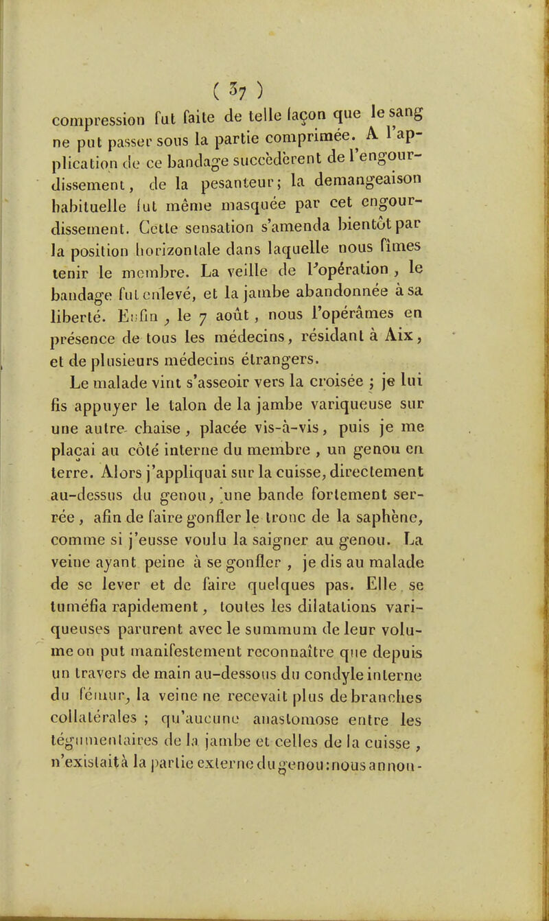 compression fut faite de telle laçon que le sang ne put passer sous la partie comprimée.^ A l'ap- plication de ce bandage succédèrent de l'engour- dissement, de la pesanteur; la démangeaison habituelle fut même masquée par cet engour- dissement. Cette sensation s'amenda bientôt par la position horizontale dans laquelle nous fîmes tenir le membre. La veille de l'opération , le bandage fui enlevé, et la jambe abandonnée à sa liberté. Enfin ; le 7 août, nous l'opérâmes en présence de tous les médecins, résidant à Aix, et de plusieurs médecins étrangers. Le malade vint s'asseoir vers la croisée ; je lui fis appuyer le talon de la jambe variqueuse sur une autre chaise, placée vis-à-vis, puis je me plaçai au côté interne du membre , un genou en. terre. Alors j'appliquai sur la cuisse, directement au-dessus du genou, .une bande fortement ser- rée , afin de faire gonfler le tronc de la saphène, comme si j'eusse voulu la saigner au genou. La veine ayant peine à se gonfler , je dis au malade de se lever et de faire quelques pas. Elle se tuméfia rapidement, toutes les dilatations vari- queuses parurent avec le summum de leur volu- me on put manifestement reconnaître que depuis un travers de main au-dessous du condyle interne du fémtnt, la veine ne recevait plus débranches collatérales ; qu'aucune anastomose entre les tégnmentaires de la jambe et celles de la cuisse , n'exislaità la partie externe dugenou:nousannou-