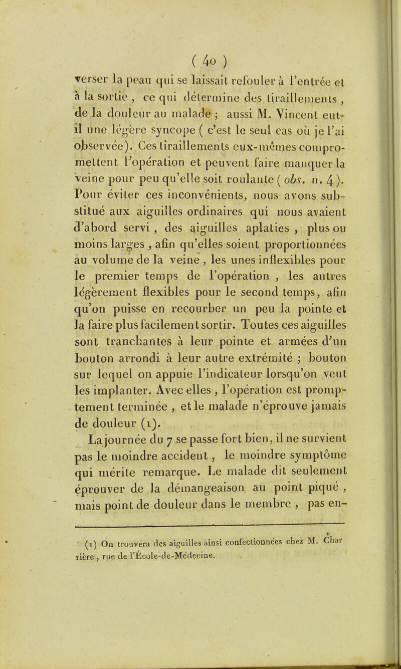 verser la peau cjul se laissait refoulera l'entrée el n la sorlie , ee qui détermine des tiraillements , de la douleur au malade ; aussi M. Vincent eut- il une légère syncope ( c'est le seul cas où je l'ai observée). Ces tiraillements eux-mêmes compro- mettent ^opération et peuvent faire manquer la veine pour peu qu'elle soit roulante ( obs. n. 4). Pour éviter ces inconvénients, nous avons sub- stitué aux aiguilles ordinaires qui nous avaient d'abord servi , des aiguilles aplaties , plus ou moins larges , afin qu'elles soient proportionnées au volume de la veine , les unes inflexibles pour le premier temps de l'opération , les autres légèrement flexibles pour le second temps, afin qu'on puisse en recourber un peu la pointe et la faire plus facilement sortir. Toutes ces aiguilles sont tranchantes à leur pointe et armées d'un bouton arrondi à leur autre extrémité ; bouton sur lequel on appuie l'indicateur lorsqu'on veut les implanter. Avec elles , l'opération est promp- tement terminée , et le malade n'éprouve jamais de douleur (1). La journée du 7 se passe fort bien, il ne survient pas le moindre accident, le moindre symptôme qui mérite remarque. Le malade dit seulement éprouver de la démangeaison au point piqué , mais point de douleur dans le membre , pas en- ■ (1) On trouvera des aiguilles ainsi confectionnées chez M. Char rière , rue de l'École-de-Médecine.