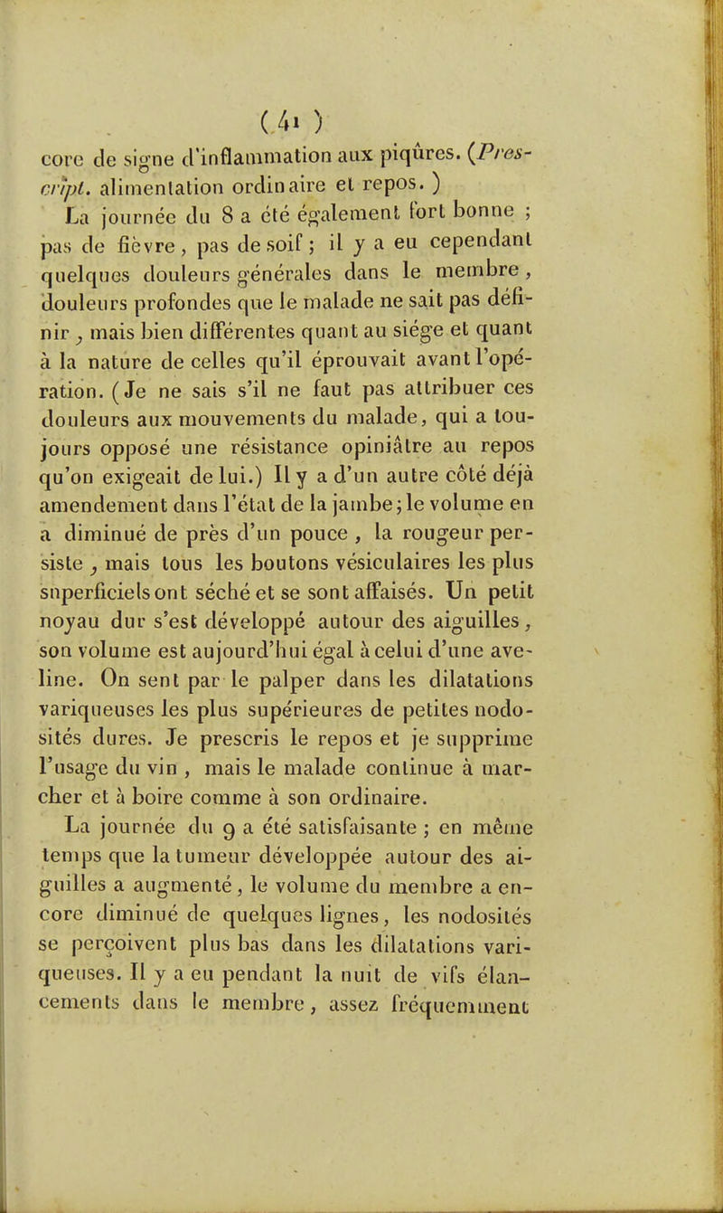 Un): core de signe d'inflammation aux piqûres. (Près- cript. alimentation ordinaire et repos. ) La journée du 8 a été également fort bonne ; pas de fièvre, pas de soif ; il y a eu cependant quelques douleurs générales dans le membre, douleurs profondes que le malade ne sait pas défi- nir , mais bien différentes quant au siège et quant à la nature de celles qu'il éprouvait avant l'opé- ration. (Je ne sais s'il ne faut pas attribuer ces douleurs aux mouvements du malade, qui a tou- jours opposé une résistance opiniâtre au repos qu'on exigeait de lui.) Il y a d'un autre côté déjà amendement dans l'état de la jambe ; le volume en a diminué de près d'un pouce , la rougeur per- siste , mais tous les boutons vésiculaires les plus snperficielsont séché et se sont ah°aisés. Un petit noyau dur s'est développé autour des aiguilles, son volume est aujourd'hui égal à celui d'une ave- line. On sent par le palper dans les dilatations variqueuses les plus supérieures de petites nodo- sités dures. Je prescris le repos et je supprime l'usage du vin , mais le malade continue à mar- cher et à boire comme à son ordinaire. La journée du 9 a été satisfaisante ; en même temps que la tumeur développée autour des ai- guilles a augmenté, le volume du membre a en- core diminué de quelques lignes, les nodosités se perçoivent plus bas dans les dilatations vari- queuses. Il y a eu pendant la nuit de vifs élan- cements dans le membre, assez fréquemment