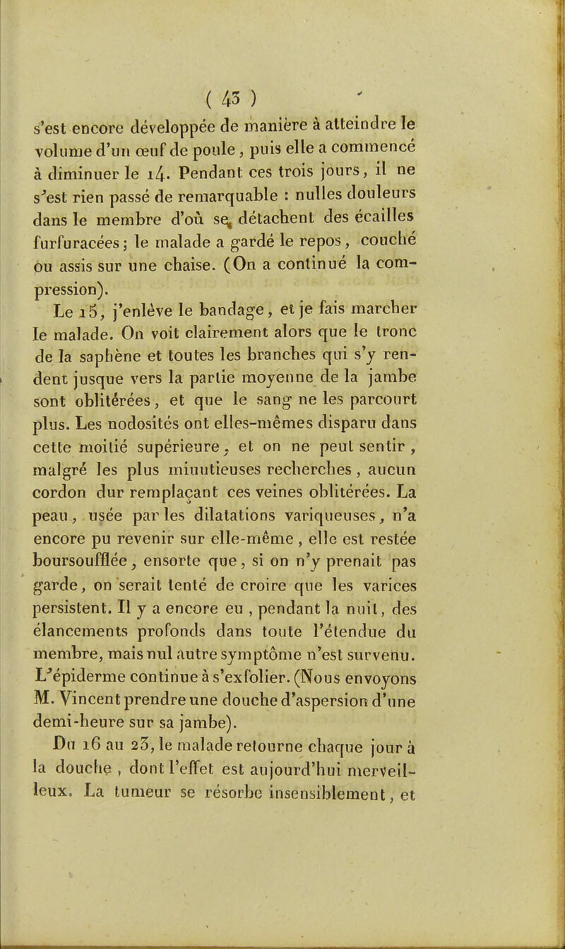 s'est encore développée de manière à atteindre le volume d'un œuf de poule, puis elle a commencé à diminuer le i£. Pendant ces trois jours, il ne s'est rien passé de remarquable : nulles douleurs dans le membre d'où se« détachent des écailles furfuracées; le malade a gardé le repos, couché ou assis sur une chaise. (On a continué la com- pression). Le i5, j'enlève le bandage, et je fais marcher le malade. On voit clairement alors que le Ironc de la saphène et toutes les branches qui s'y ren- dent jusque vers la partie moyenne de la jambe sont oblitérées, et que le sang ne les parcourt plus. Les nodosités ont elles-mêmes disparu dans cette moitié supérieure, et on ne peut sentir , malgré les plus minutieuses recherches, aucun cordon dur remplaçant ces veines oblitérées. La peau, usée parles dilatations variqueuses, n'a encore pu revenir sur elle-même, elle est restée boursoufflée, ensorte que, si on n'y prenait pas garde, on serait tenté de croire que les varices persistent. Il y a encore eu , pendant la nuit, des élancements profonds clans toute l'étendue du membre, mais nul autre symptôme n'est survenu. L'épidémie continue à s'exfolier. (Nous envoyons M. Vincent prendre une douche d'aspersion d'une demi-heure sur sa jambe). Du 16 au 23, le malade retourne chaque jour à la douche , dont l'effet est aujourd'hui merveil- leux. La tumeur se résorbe insensiblement, et