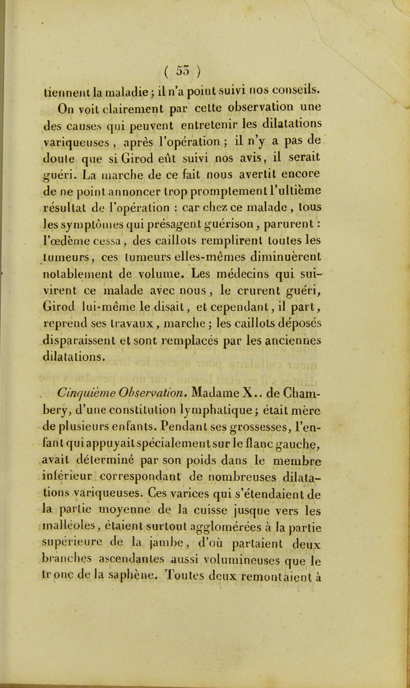 tiennent la maladie ; il n'a point suivi nos conseils. On voit clairement par cette observation une des causes qui peuvent entretenir les dilatations variqueuses , après l'opération ; il n'y a pas de doule que siGirod eût suivi nos avis, il serait guéri. La marche de ce fait nous avertit encore de ne point annoncer trop promplement l'ultième résultat de l'opération : car chez ce malade, tous les symptômes quiprésagentguérison, parurent : l'œdème cessa, des caillots remplirent toutes les tumeurs, ces tumeurs elles-mêmes diminuèrent notablement de volume. Les médecins qui sui- virent ce malade avec nous, le crurent guéri, Girod lui-même le disait, et cependant, il part, reprend ses travaux, marche ; les caillots déposés disparaissent et sont remplacés par les anciennes dilatations. Cinquième Observation. Madame X.. de Cham- bery, d'une constitution lymphatique j était mère de plusieurs enfants. Pendant ses grossesses, l'en- fant quiappuyaitspécialementsur le flanc gauche, avait déterminé par son poids dans le membre inférieur correspondant de nombreuses dilata- tions variqueuses. Ces varices qui s'étendaient de la partie moyenne de la cuisse jusque vers les malléoles, étaient surtout agglomérées à la partie supérieure de la jambe, d'où partaient deux brandies ascendantes aussi volumineuses que le tronc de la saphène. Toutes deux remontaient à