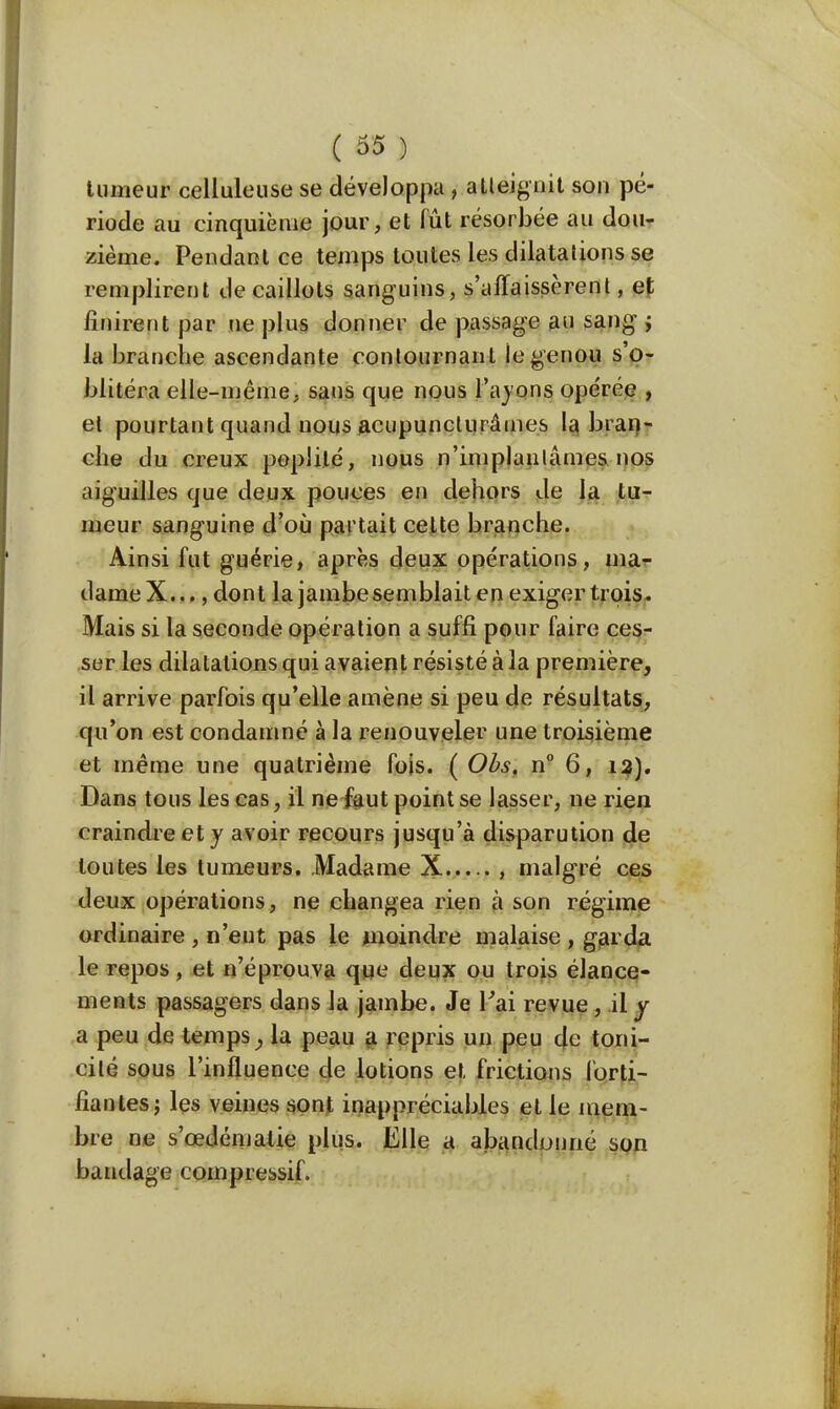 tumeur celluleuse se développa , atteignit son pé- riode au cinquième jour, et fût résorbée au dou- zième. Pendant ce temps toutes les dilatations se remplirent de caillots sanguins, s'affaissèrent, et finirent par ne plus donner de passage au sang j la branche ascendante contournant le genou s'o- blitéra elle-même, sans que nous l'ayons opérée , et pourtant quand nous acupunclurâmes la blan- che du creux popiilé, nous n'implantâmes, nos aiguilles que deux pouces en dehors de la tu- meur sanguine d'où partait celte branche. Ainsi fut guérie, après deux opérations, ma- dameX..., dont la jambe semblait en exiger trois. Mais si la seconde opération a suffi pour faire ces- sur les dilatations qui avaient résisté à la première, il arrive parfois qu'elle amène si peu de résultats, qu'on est condamné à la renouveler une troisième et même une quatrième fois. ( Obs. n° 6, 13). Dans tous les cas, il nefaut point se lasser, ne rien craindre et y avoir recours jusqu'à disparution de toutes les tumeurs. Madame X , malgré ces deux opérations, ne changea rien à son régime ordinaire , n'eut pas le moindre malaise , garda le repos, et n'éprouva que deux ou trois élance- ments passagers dans la jambe. Je l'ai revue, il y a peu de temps, la peau a repris un peu de toni- cité sous l'influence de lotions et frictions forti- fiantes ; les veines sont inappréciables et le mem- bre ne s'œdématie plus. Elle a abandonné son bandage compressif.