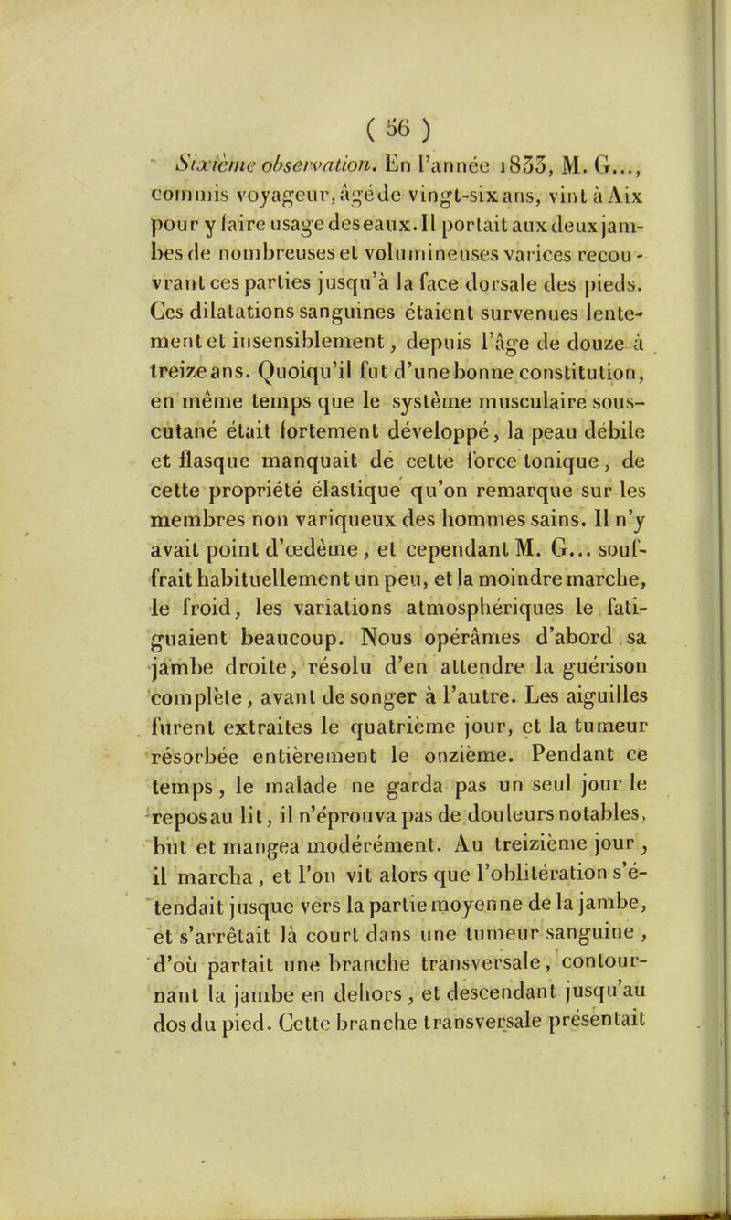 Sixième observation. En l'année i833, M. G..., commis voyageur, Agé de vingt-six ans, vintàAix pour y (aire usagedeseanx.il portait auxdeux jam- bes de nombreuses et volumineuses varices recou- vrant ces parties jusqu'à la face dorsale des pieds- Ces dilatations sanguines étaient survenues lente- ment et insensiblement, depuis l'âge de douze à treizeans. Quoiqu'il fut d'une bonne constitution, en même temps que le système musculaire sous- cutané était fortement développé, la peau débile et flasque manquait dé celte force tonique, de cette propriété élastique qu'on remarque sur les membres non variqueux des hommes sains. Il n'y avait point d'œdème , et cependant M. G... souf- frait habituellement un peu, et la moindre marche, le froid, les variations atmosphériques le fati- guaient beaucoup. Nous opérâmes d'abord sa jambe droite, résolu d'en attendre la guérison complète, avant de songer à l'autre. Les aiguilles furent extraites le quatrième jour, et la tumeur résorbée entièrement le onzième. Pendant ce temps, le malade ne garda pas un seul jour le reposau lit, il n'e'prouva pas de douleurs notables, but et mangea modérément. Au treizième jour } il marcha, et l'on vit alors que l'oblitération s'é- tendait jusque vers la partie moyenne de la jambe, et s'arrêtait là court dans une tumeur sanguine , d'où partait une branche transversale, contour- nant la jambe en dehors , et descendant jusqu'au dos du pied. Cette branche transversale présentait