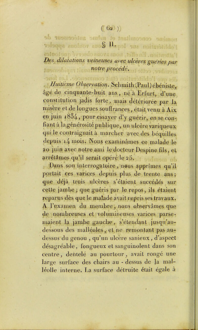 § », Des dilalaUons veineuses avec ulcères guéries par notre procédé. Huitième Observation. Schmilh(Paul) ébéniste, âgé de cinquante-huit ans , né à Eri'urt, d'une constitution jadis forte, niais détériorée par la misère et de longues souffrances , était venu à Aix en juin i854, pour essayer d'y guérir, en se con- fiant à la générosité publique, un ulcère variqueux qui le contraignait à marcher avec des béquilles depuis î^rnois. Nous examinâmes ce malade le 20 juin avec notre ami le docteur Despine fils, el arrêtâmes qu'il serait opéré le 2 5. Dans son interrogatoire, nous apprîmes qu'il portait ces varices depuis plus de trente ans; que déjà trois ulcères s'étaient succédés sur cette jambe ; que guéris par le repos, ils étaient reparus dès que le matade avait repris ses travaux. A l'examen du membre} nous observâmes que de nombreuses et volumineuses varices parse- maient la jambe gauche, s'étendant jusqu'au- dessous des malléoles, et ne remontant pas au- dessus du genou , qu'un ulcère sanieux, d'aspect désagréable, fongueux et sanguinolent dans son centre, dentelé au pourtour, avait rongé une large surface des chairs au - dessus de la mal- léolle interne. La surface détruite était égale à