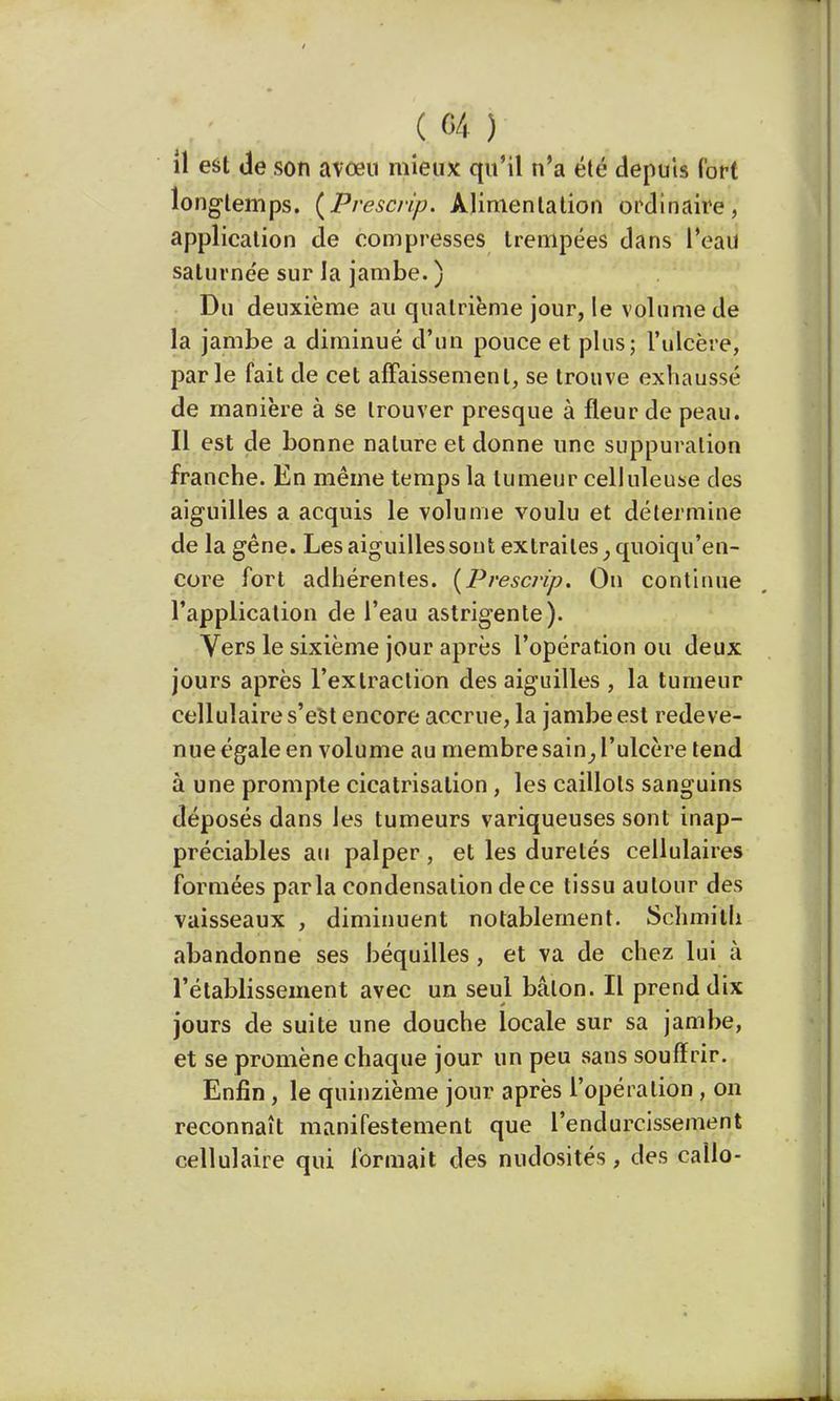 il est de son avœu mieux qu'il n'a été depuis fort longtemps. (Prescrip. Alimentation ordinaire, application de compresses trempées dans l'eau salurnée sur la jambe. ) Du deuxième au quatrième jour, le volume de la jambe a diminué d'un pouce et plus; l'ulcère, parle fait de cet affaissement, se trouve exhaussé de manière à se trouver presque à fleur de peau. Il est de bonne nature et donne une suppuration franche. En même temps la tumeur celluleuse des aiguilles a acquis le volume voulu et détermine de la gêne. Les aiguilles sont extraites ;quoiqu'en- core fort adhérentes. (Prescrip. On continue l'application de l'eau astrigente). Vers le sixième jour après l'opération ou deux jours après l'extraction des aiguilles , la tumeur cellulaire s'est encore accrue, la jambe est redeve- nue égale en volume au membre sain^ l'ulcère tend à une prompte cicatrisation, les caillots sanguins déposés dans les tumeurs variqueuses sont inap- préciables au palper, et les duretés cellulaires formées parla condensation de ce tissu autour des vaisseaux , diminuent notablement. Schmilh abandonne ses béquilles, et va de chez lui à l'établissement avec un seul bâton. Il prend dix jours de suite une douche locale sur sa jambe, et se promène chaque jour un peu sans souffrir. Enfin, le quinzième jour après l'opération , on reconnaît manifestement que l'endurcissement cellulaire qui formait des nudosités, des callo-