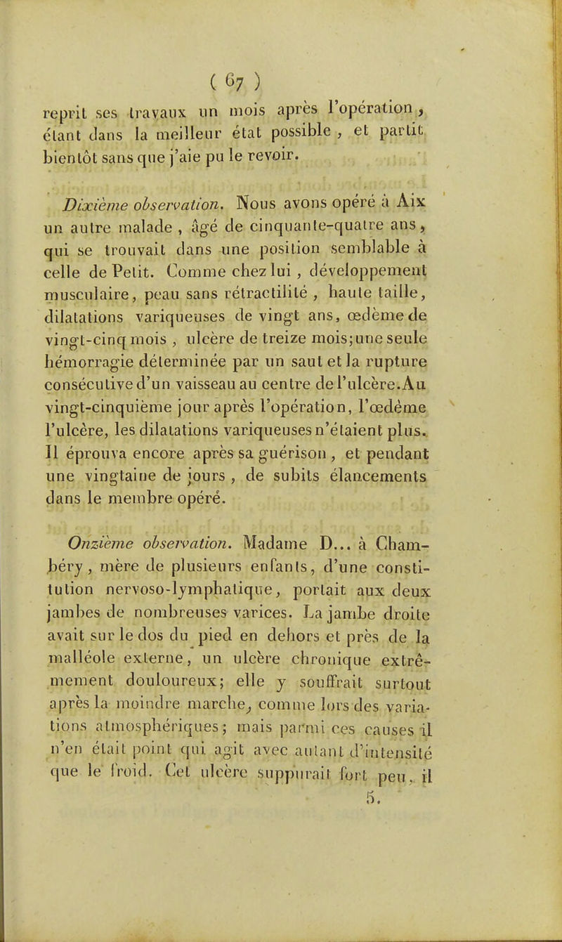 ) reprit ses travaux un mois après l'opération , étant dans la meilleur état possible , et partit bientôt sans que j'aie pu le revoir. Dixième observation. Nous avons opéré à Àix un autre malade , âgé de cinquante-quatre ans, qui se trouvait dans une position semblable à celle de Petit. Comme chez lui , développement musculaire, peau sans rétractililé , haute taille, dilatations variqueuses de vingt ans, œdème de vingt-cinq mois , ulcère de treize mois;une seule hémorragie déterminée par un saut et la rupture consécutive d'un vaisseau au centre de l'ulcère.Au vingt-cinquième jour après l'opération, l'œdème l'ulcère, les dilatations variqueuses n'étaient plus. Il éprouva encore après sa guérison , et pendant une vingtaine de jours , de subits élancements dans le membre opéré. Onzième observation. Madame D... à Cham- béry, mère de plusieurs enfants, d'une consti- tution nervoso-lymphatique, portait aux deux jambes de nombreuses varices. La jambe droite avait sur le dos du pied en dehors et près de la malléole externe, un ulcère chronique extrê- mement douloureux; elle y souffrait surtout après la moindre marche, comme lors des varia- tions atmosphériques; mais parmi ces causes il n'en était point qui agit avec autant d'intensité que le froid. Cet ulcère suppurai! fort peu. il 5.