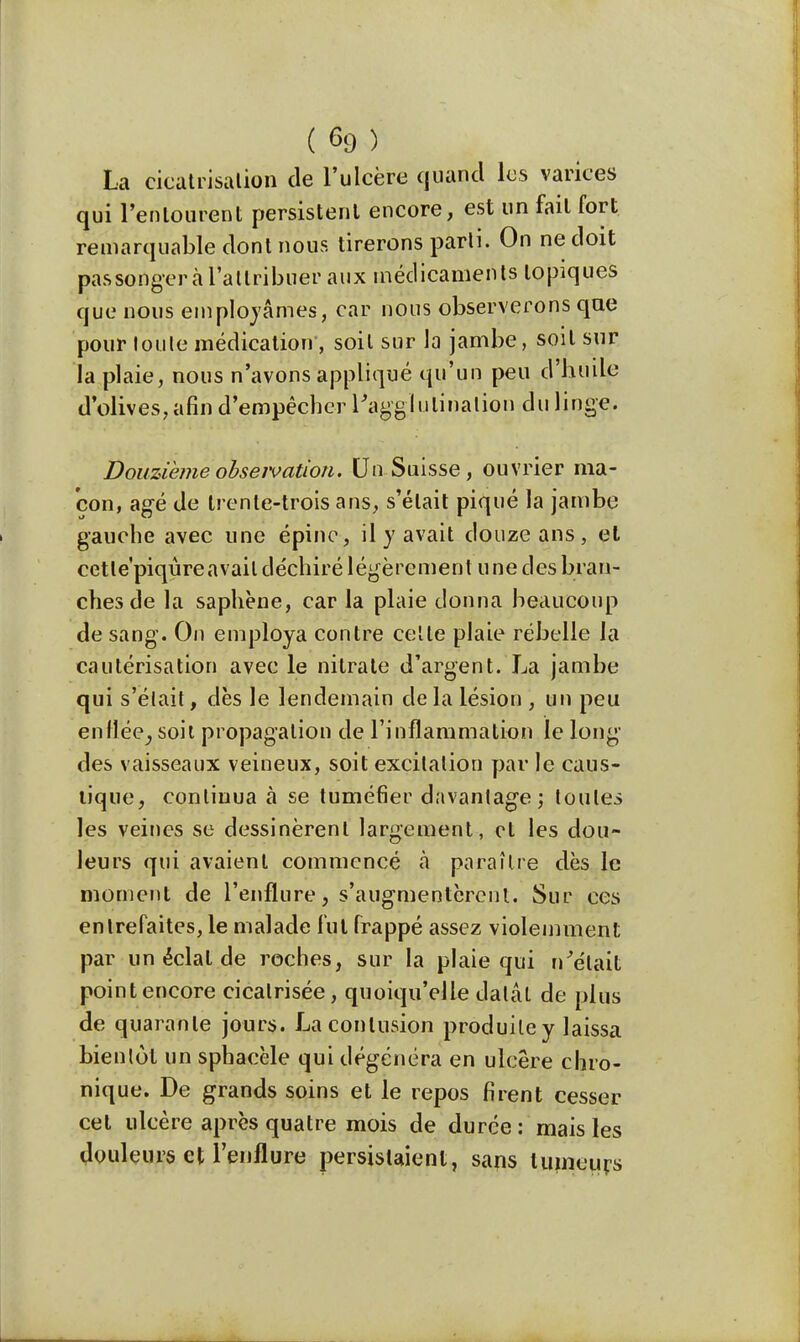 ( 69 ) La cicatrisalion de l'ulcère quand les varices qui l'entourent persistent encore, est un fait fort remarquable dont nous tirerons parti. On ne doit pas songer à l'attribuer aux médicaments topiques que nous employâmes, car nous observerons que pour toute médication, soit sur la jambe, soit sur la plaie, nous n'avons appliqué qu'un peu d'huile d'olives, afin d'empêcher l'agglutination du linge. Douzième obseivation. Un Suisse, ouvrier ma- çon, âgé de trente-trois ans, s'était piqué la jambe gauche avec une épine, il y avait douze ans, et cetle'piqûreavait déchiré légèrement une des bran- ches de la saphène, car la plaie donna beaucoup de sang. On employa contre cette plaie rébelle la cautérisation avec le nitrate d'argent. La jambe qui s'était, dès le lendemain de la lésion , un peu enflée^ soit propagation de l'inflammation le long- dès vaisseaux veineux, soit excitation par le caus- tique, continua à se tuméfier davantage; toutes les veines se dessinèrent largement, et les dou- leurs qui avaient commencé à paraître dès le moment de l'enflure, s'augmentèrent. Sur ces entrefaites, le malade fut frappé assez violemment par un éclat de roches, sur la plaie qui n'était point encore cicatrisée, quoiqu'elle datât de plus de quarante jours. La contusion produite y laissa bientôt un sphacèle qui dégénéra en ulcère chro- nique. De grands soins et le repos firent cesser cet ulcère après quatre mois de durée: mais les douleurs et l'enflure persistaient, sans tumeurs