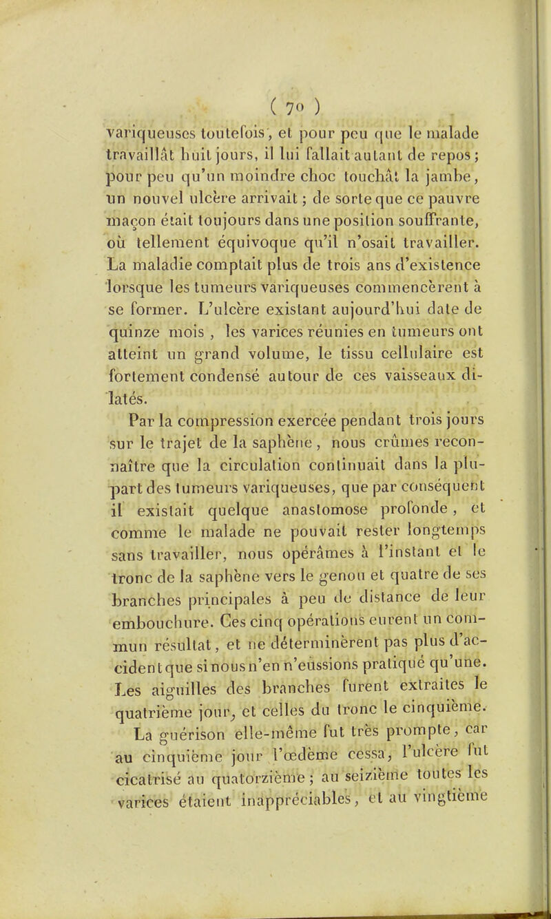 ( 7 ) variqueuses toutefois, et pour peu que le malade travaillât huit jours, il lui fallait autant de repos ; pour peu qu'un moindre choc touchât la jambe, un nouvel ulcère arrivait ; de sorte que ce pauvre maçon était toujours dans une position souffrante, où tellement équivoque qu'il n'osait travailler. La maladie comptait plus de trois ans d'existence lorsque les tumeurs variqueuses commencèrent à se former. L'ulcère existant aujourd'hui dale de quinze mois , les varices réunies en tumeurs ont atteint un grand volume, le tissu cellulaire est fortement condensé autour de ces vaisseaux di- latés. Par la compression exercée pendant trois jours sur le trajet de la saphène , nous crûmes recon- naître que la circulation continuait dans la plu- part des tumeurs variqueuses, que par conséquent il existait quelque anastomose profonde, et comme le malade ne pouvait rester longtemps sans travailler, nous opérâmes à l'instant et le tronc de la saphène vers le genou et quatre de ses branches principales à peu de distance de leur embouchure. Ces cinq opérations eurent un com- mun résultat, et ne déterminèrent pas plus d'ac- cidentquesinousn'en n'eussions pratiqué qu'une. Les aiguilles des branches furent extraites le quatrième jouir, et celles du tronc le cinquième. La guérison elle-même fut très prompte, car au cinquième jour l'œdème cessa, l'ulcère fut cicatrisé au quatorzième; au seizième toutes les varices étaient inappréciables, et au vingtième