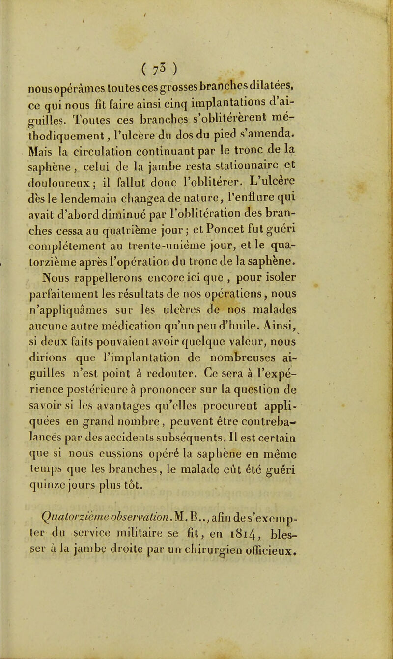 4  ( 7* ) nous opérâmes toutes ces grosses branches dilatées, ce qui nous fît faire ainsi cinq implantations d'ai- guilles. Toutes ces branches s'oblitérèrent mé- thodiquement , l'ulcère du dos du pied s'amenda. Mais la circulation continuant par le tronc de la saphène, celui de la jambe resta slalionnaire et douloureux; il fallut donc l'oblitérer. L'ulcère dès le lendemain changea de nature, l'enflure qui avait d'abord diminué par l'oblitération des bran- ches cessa au quatrième jour ; et Poncet fut guéri complètement au trente-unième jour, et le qua- torzième après l'opération du tronc de la saphène. Nous rappellerons encore ici que , pour isoler parfaitement les résultats de nos opérations, nous n'appliquâmes sur lês ulcères de nos malades aucune autre médication qu'un peu d'huile. Ainsi, si deux faits pouvaient avoir quelque valeur, nous dirions que l'implantation de nombreuses ai- guilles n'est point à redouter. Ce sera à l'expé- rience postérieure à prononcer sur la question de savoir si les avantages qu'elles procurent appli- quées en grand nombre, peuvent être contreba- lancés par des accidents subséquents. Il est certain que si nous eussions opéré la saphène en même temps que les branches, le malade eût été guéri quinze jours plus tôt. Quatorzième observation.NI. B.., afin des'exemp- ter du service militaire se fit, en i8i4, bles- ser à la jambe droite par un chirurgien officieux.