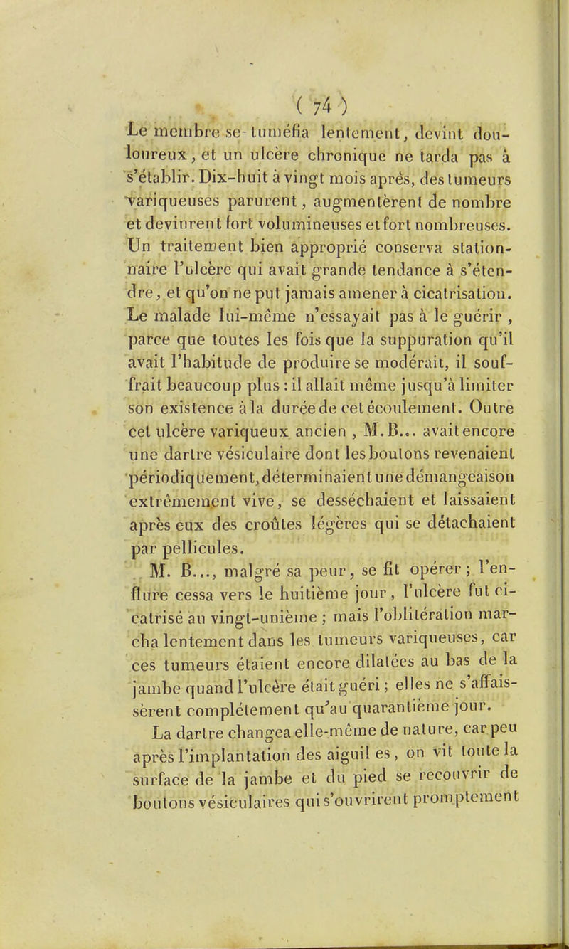 . * \W) ■ t i ^ . Le membre se tuméfia lentement, devint dou- loureux, et un ulcère chronique ne tarda pas à s'établir. Dix-huit à vingt mois après, des tumeurs variqueuses parurent, augmentèrent de nombre et devinrent fort volumineuses et fort nombreuses. Un traitement bien approprié conserva station- naire l'ulcère qui avait grande tendance à s'éten- dre , et qu'on ne put jamais amener à cicatrisation. Le malade lui-même n'essayait pas à le guérir , parce que toutes les fois que la suppuration qu'il avait l'habitude de produire se modérait, il souf- frait beaucoup plus : il allait même jusqu'à limiter son existence àfta durée de cet écoulement. Outre cet ulcère variqueux ancien , M.B... avait encore une dartre vésiculaire dont les boulons revenaient périodiquement, déterminaient une démangeaison extrêmement vive, se desséchaient et laissaient après eux des croûtes légères qui se détachaient par pellicules. M. B..., malgré sa peur, se fit opérer; l'en- flure cessa vers le huitième jour, l'ulcère fut ci- catrisé au vingt-unième ; mais l'oblitération mar- cha lentement dans les tumeurs variqueuses, car ces tumeurs étaient encore dilatées au bas de la jambe quand l'ulcère était guéri ; elles ne s'affais- sèrent complètement qu'au quarantième jour. La dartre changea elle-même de nature, car peu après l'implantation desaiguiles, on vit toute la surface de la jambe et du pied se recouvrir de boulons vésiculaires qui s'ouvrirent promplement