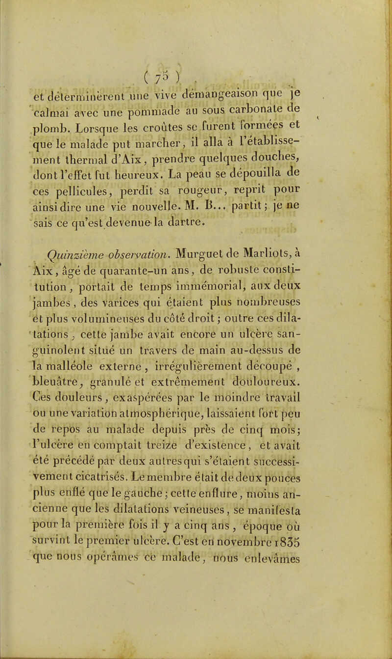 .0^1 , et déterminèrent une vive démangeaison que je calmai avec une pommade au sous carbonate de plomb. Lorsque les croûtes se furent formées et que le malade put marcher, il alla à l'établisse- ment thermal d'Aix, prendre quelques douches, .dont l'effet fut heureux. La peau se dépouilla de ces pellicules, perdit sa rougeur, reprit pour ainsi dire une vie nouvelle. M. B... partit; je ne sais ce qu'est devenue la dartre. Quinzième observation. Murguet de Marliols, à Aix, âgé de quarante-un ans, de robuste consti- tution, portait de temps immémorial, aux deux jambes, des varices qui étaient plus nombreuses et plus volumineuses du côté droit ; outre ces dila- tations ; cette jambe avait encore un ulcère san- guinolent situé un travers de main au-dessus de la malléole externe , irrégulièrement découpé , bleuâtre, granulé et extrêmement douloureux. Ces douleurs, exaspérées par le moindre travail ou une variation atmosphérique, laissaient fort peu de repos au malade depuis près de cinq mois; l'ulcère en comptait treize d'existence , et avait été précédé par deux autres qui s'étaient successi- vement cicatrisés. Le membre était de deux pouces plus enflé que le gauche ; cette enflure, moins an- cienne que les dilatations veineuses, se manifesta pour la première fois il y a cinq ans , époque où survint le premier ulcère. C'est en novembre 1835 que nous opérâmes ce malade, nous enlevâmes