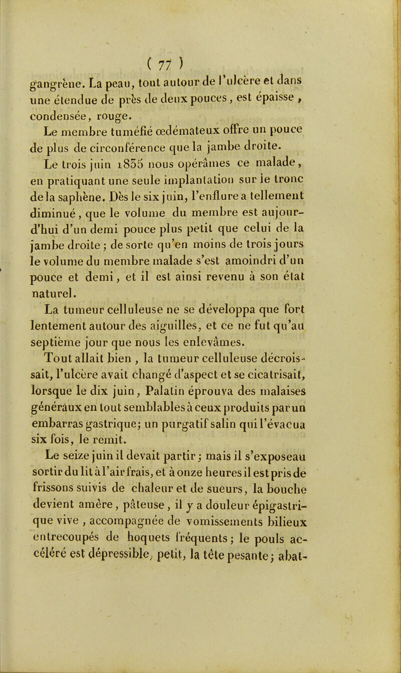 gangrène. La peau, tout autour de l'ulcère et clans une étendue de près de deux pouces, est épaisse , condensée, rouge. Le membre tuméfié œdémateux offre un pouce de plus de circonférence que la jambe droite. Le trois juin i855 nous opérâmes ce malade, en pratiquant une seule implantation sur ie tronc delà saphène. Dès le six juin, l'enflure a tellement diminué, que le volume du membre est aujour- d'hui d'un demi pouce plus petit que celui de la jambe droite ; de sorte qu'en moins de trois jours le volume du membre malade s'est amoindri d'un pouce et demi, et il est ainsi revenu à son état naturel. La tumeur celluleuse ne se développa que fort lentement autour des aiguilles, et ce ne fut qu'au septième jour que nous les enlevâmes. Tout allait bien , la tumeur celluleuse décrois- sait, l'ulcère avait changé d'aspect et se cicatrisait, lorsque le dix juin, Palatin éprouva des malaises généraux en tout semblables à ceux produits par un embarras gastrique; un purgatif salin quil'évacua six fois, le remit. Le seize juin il devait partir ; mais il s'exposeau sortir du lit à l'air frais, et à onze heures il est pris de frissons suivis de chaleur et de sueurs, la bouche devient amère, pâteuse, il y a douleur épigastri- que vive , accompagnée de vomissements bilieux entrecoupés de hoquets fréquents; le pouls ac- céléré est dépressible. petit, la tête pesante; abat-