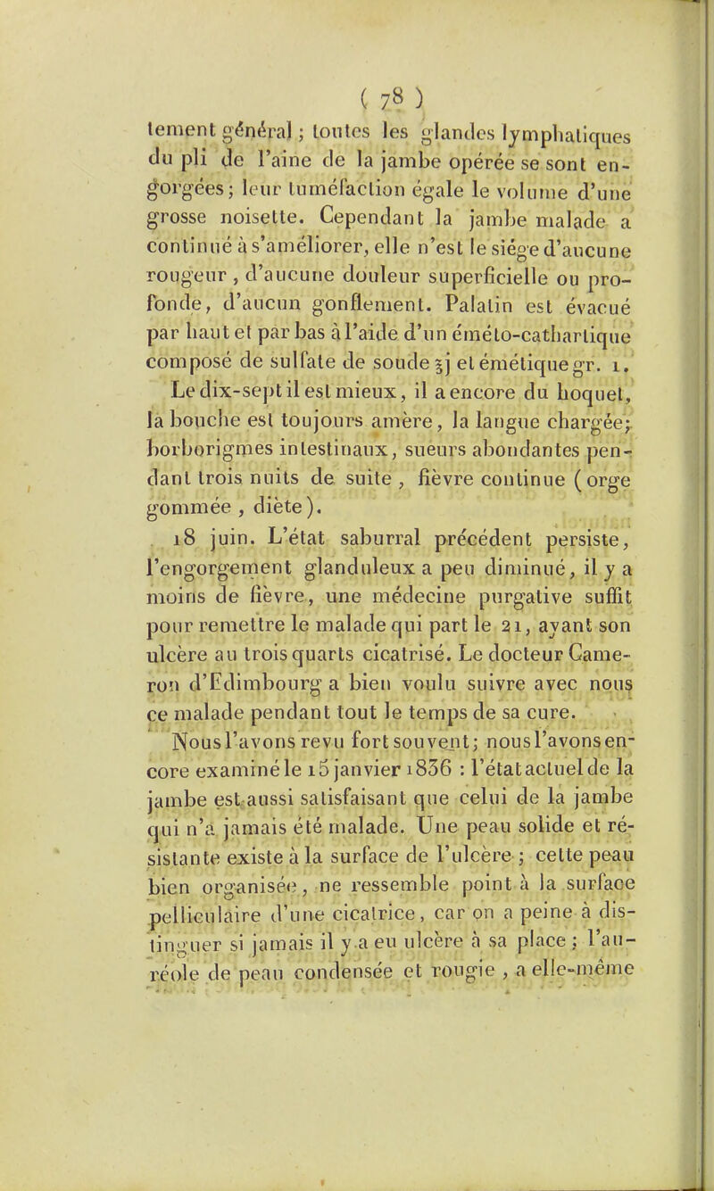 ( 7* ) tement général ; toutes les glandes lymphatiques du pli de l'aine de la jambe opérée se sont en- gorgées; leur tùmëmctiôn égale le volume d'une grosse noisette. Cependant la jambe malade a con tinué à s'améliorer, elle n'est le siège d'aucune rougeur , d'aucune douleur superficielle ou pro- fonde, d'aucun gonflement. Palatin est évacué par haut et par bas àl'aide d'un éméto-cathartique composé de sulfate de soude ^j et éméliquegr. il Le dix-sept il est mieux, il a encore du hoquet, la bouche est toujours amère, la langue chargée; borborigmes intestinaux, sueurs abondantes pen- dant trois nuits de suite , fièvre continue (orge gommée , diète). 18 juin. L'état saburral précédent persiste, l'engorgement glanduleux a peu diminué, il y a moins de fièvre, une médecine purgative suffit pour remettre le malade qui part le 21, ayant son ulcère au trois quarts cicatrisé. Le docteur Came- ron d'Edimbourg a bien voulu suivre avec nous ce malade pendant tout le temps de sa cure. Nousl'avons revu fort souvent; nousl'avonsen- core examiné le 15 janvier i836 : l'état actuel de la jambe est aussi satisfaisant que celui de la jambe qui n'a jamais été malade. Une peau solide et ré- sistante existe à la surface de l'ulcère ; celte peau bien organisée, ne ressemble point à la surface pelliculaire d'une cicatrice, car on a peine à dis- tinguer si jamais il y a eu ulcère à sa place ; l'au- réole de peau condensée et rongie , a elle-même