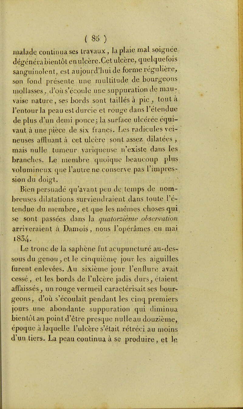 ( 35 ) malade continua ses travaux, la plaie mal soignée dégénéra bientôt en ulcère.Cet ulcère, quelquefois sanguinolent, est aujourd'hui de forme régulière, son fond présente une multitude de bourgeons mollasses, d'oùs'écoule une suppuration de mau- vaise nature, ses bords sont taillés à pic, tout a l'entourla peau est durcie et rouge dans l'étendue de plus d'un demi pouce; la surlace ulcérée équi- vaut à une pièce de six francs. Les radicules vei- neuses affluant à cet ulcère sont assez dilatées , mais nulle tumeur variqueuse n'existe dans les brandies. Le membre quoique beaucoup plus volumineux que l'autre ne conserve pas l'impres- sion du doigt. Bien persuadé qu'avant peu de temps de nom- breuses dilatations surviendraient dans toute l'é- tendue du membre, et que les mêmes choses qui se sont passées dans la quatorzième observation arriveraient à Damois, nous l'opérâmes eu mai i834- Le tronc de la saphène fut acupuncluré au-des- sous du genou y et le cinquième jour les aiguilles furent enlevées. Au sixième jour l'enflure avait cessé , et les bords de l'ulcère jadis durs, étaient affaissés^ un rouge vermeil caractérisait ses bour- geons, d'où s'écoulait pendant les cinq premiers jours une abondante suppuration qui diminua bientôt au point d'être presque nulle au douzième, époque à laquelle l'ulcère s'était rétréci au moins d'un tiers. La peau continua à se produire, et le.