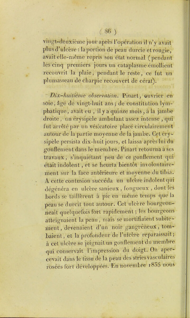 vingt-deuxième jour après l'opéralion il n'y avait plus d'ulcère : la portion de peau durcie etrougie, avait elle-même repris son étal normal (pendant les cinq premiers jours un cataplasme émollient recouvrit la plaie, pendant le reste, ce fut un plumasseau de charpie recouvert de cérat). Dix-huitième observation. Pinart, ouvrier en soie, âgé de vingt-huit ans; de constitution lym- phatique, avait eu , il y a quinze mois, à la jambe droite , un érysipèle ambulant assez intense , qui fut arrêté par un vésicatoire placé circulairernent autour de la partie moyenne de la jambe. Cet éry- sipèle persista dix-huit jours, et laissa après lui du gonflement dans le membre. Pinart retourna à ses travaux, s'inquiélant peu de ce gonflement qui était indolent, et se heurta bientôt involontaire- ment sur la face antérieure et moyenne du tibia. A cette contusion succéda un ulcère indolent qui dégénéra en ulcère sanieux , fongueux , dont les bords se taillèrent à pic en même temps que la peau se durcit tout autour. Cet ulcère bourgeon- neait quelquefois fort rapidement ; les bourgeons atteignaient la peau , mais se mortifiaient subite- ment, devenaient d'un noir gangreneux, tom- baient, et la profondeur de l'ulcère reparaissait; à cet ulcère se joignait un gonflement du membre qui conservait l'impression du doigt. On aper- cevait dans le tissu de la peau des striesvasculaires rosées fort développées. En novembre i835 nous